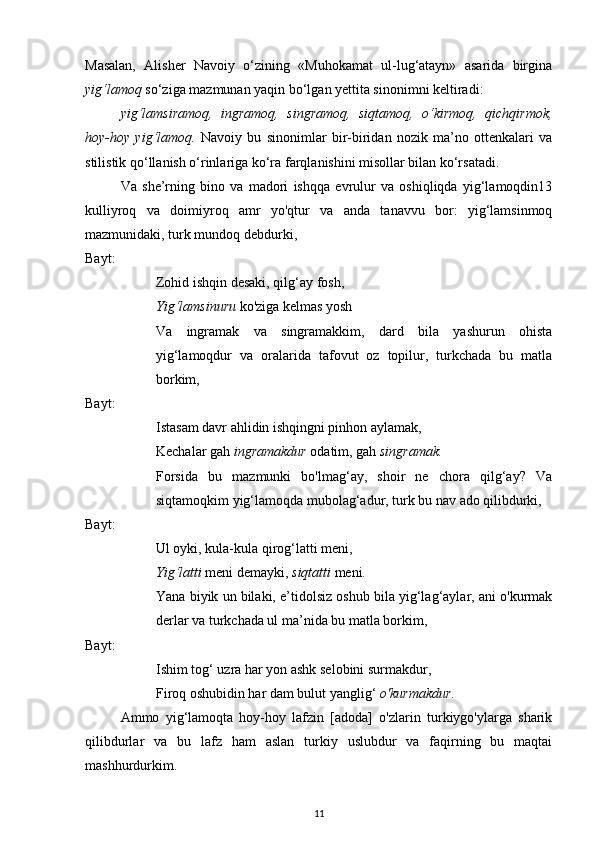 Masalan,   Alisher   Navoiy   o‘zining   «Muhokamat   ul-lug‘atayn»   asarida   birgina
yig‘lamoq  so‘ziga mazmunan yaqin bo‘lgan yettita sinonimni keltiradi: 
yig‘lamsiramoq,   ingramoq,   singramoq,   siqtamoq,   o‘kirmoq,   qichqirmok,
hoy-hoy   yig‘lamoq.   Navoiy   bu   sinonimlar   bir-biridan   nozik   ma’no   ottenkalari   va
stilistik qo‘llanish o‘rinlariga ko‘ra farqlanishini misollar bilan ko‘rsatadi. 
Va   she’rning   bino   va   madori   ishqqa   evrulur   va   oshiqliqda   yig‘lamoqdin13
kulliyroq   va   doimiyroq   amr   yo'qtur   va   anda   tanavvu   bor:   yig‘lamsinmoq
mazmunidaki, turk mundoq debdurki, 
Bayt: 
Zohid ishqin desaki, qilg‘ay fosh,
Yig‘lamsinuru  ko'ziga kelmas yosh
Va   ingramak   va   singramakkim,   dard   bila   yashurun   ohista
yig‘lamoqdur   va   oralarida   tafovut   oz   topilur,   turkchada   bu   matla
borkim, 
Bayt: 
Istasam davr ahlidin ishqingni pinhon aylamak,
Kechalar gah  ingramakdur  odatim, gah  singramak.
Forsida   bu   mazmunki   bo'lmag‘ay,   shoir   ne   chora   qilg‘ay?   Va
siqtamoqkim yig‘lamoqda mubolag‘adur, turk bu nav ado qilibdurki, 
Bayt: 
Ul oyki, kula-kula qirog‘latti meni,
Yig‘latti  meni demayki,  siqtatti  meni.
Yana biyik un bilaki, e’tidolsiz oshub bila yig‘lag‘aylar, ani o'kurmak
derlar va turkchada ul ma’nida bu matla borkim, 
Bayt: 
Ishim tog‘ uzra har yon ashk selobini surmakdur,
Firoq oshubidin har dam bulut yanglig‘  o'kurmakdur .
Ammo   yig‘lamoqta   hoy-hoy   lafzin   [adoda]   o'zlarin   turkiygo'ylarga   sharik
qilibdurlar   va   bu   lafz   ham   aslan   turkiy   uslubdur   va   faqirning   bu   maqtai
mashhurdurkim. 
11 