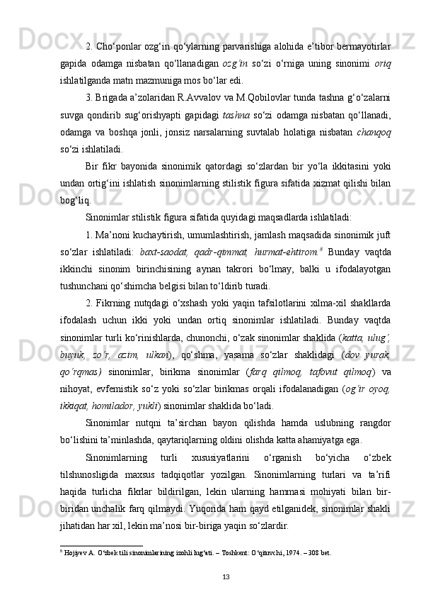 2. Cho‘ponlar ozg‘in qo‘ylarning parvarishiga alohida e’tibor bermayotirlar
gapida   odamga   nisbatan   qo‘llanadigan   ozg‘in   so‘zi   o‘rniga   uning   sinonimi   oriq
ishlatilganda matn mazmuniga mos bo‘lar edi. 
3. Brigada a’zolaridan R.Avvalov va M.Qobilovlar tunda tashna g‘o‘zalarni
suvga   qondirib   sug‘orishyapti   gapidagi   tashna   so‘zi   odamga   nisbatan   qo‘llanadi,
odamga   va   boshqa   jonli,   jonsiz   narsalarning   suvtalab   holatiga   nisbatan   chanqoq
so‘zi ishlatiladi. 
Bir   fikr   bayonida   sinonimik   qatordagi   so‘zlardan   bir   yo‘la   ikkitasini   yoki
undan ortig‘ini ishlatish sinonimlarning stilistik figura sifatida xizmat qilishi bilan
bog‘liq. 
Sinonimlar stilistik figura sifatida quyidagi maqsadlarda ishlatiladi: 
1. Ma’noni kuchaytirish, umumlashtirish, jamlash maqsadida sinonimik juft
so‘zlar   ishlatiladi:   baxt-saodat,   qadr-qimmat,   hurmat-ehtirom. 8
  Bunday   vaqtda
ikkinchi   sinonim   birinchisining   aynan   takrori   bo‘lmay,   balki   u   ifodalayotgan
tushunchani qo‘shimcha belgisi bilan to‘ldirib turadi. 
2.   Fikrning   nutqdagi   o‘xshash   yoki   yaqin   tafsilotlarini   xilma-xil   shakllarda
ifodalash   uchun   ikki   yoki   undan   ortiq   sinonimlar   ishlatiladi.   Bunday   vaqtda
sinonimlar turli ko‘rinishlarda, chunonchi, o‘zak sinonimlar shaklida ( katta, ulug‘,
buyuk,   zo‘r,   azim,   ulkan ),   qo‘shma,   yasama   so‘zlar   shaklidagi   ( dov   yurak,
qo‘rqmas)   sinonimlar,   birikma   sinonimlar   ( farq   qilmoq,   tafovut   qilmoq )   va
nihoyat,   evfemistik   so‘z   yoki   so‘zlar   birikmas   orqali   ifodalanadigan   ( og‘ir   oyoq,
ikkiqat, homilador, yukli ) sinonimlar shaklida bo‘ladi. 
Sinonimlar   nutqni   ta’sirchan   bayon   qilishda   hamda   uslubning   rangdor
bo‘lishini ta’minlashda, qaytariqlarning oldini olishda katta ahamiyatga ega. 
Sinonimlarning   turli   xususiyatlarini   o‘rganish   bo‘yicha   o‘zbek
tilshunosligida   maxsus   tadqiqotlar   yozilgan.   Sinonimlarning   turlari   va   ta’rifi
haqida   turlicha   fikrlar   bildirilgan,   lekin   ularning   hammasi   mohiyati   bilan   bir-
biridan unchalik farq qilmaydi. Yuqorida ham qayd etilganidek, sinonimlar shakli
jihatidan har xil, lekin ma’nosi bir-biriga yaqin so‘zlardir. 
8
 Hojiyev A.  О ‘zbek tili sinonimlarining izohli lug‘ati. – Toshkent:  О ‘qituvchi, 1974. – 308 bet. 
13 