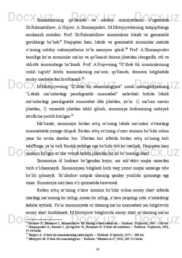 Sinonimlarning   qo‘llanishi   va   uslubiy   xususiyatlarini   o‘rganishda
Sh.Rahmatullaev,   A.Hojiev,   A.Shomaqsudov,   M.Mirtojiyevlarning   tadqiqotlariga
asoslanish   mumkin.   Prof.   Sh.Rahmatullaev   sinonimlarni   leksik   va   grammatik
guruhlarga   bo‘ladi. 9
  Haqiqatan   ham,   leksik   va   grammatik   sinonimlar   matnda
o‘zining   uslubiy   imkoniyatlarini   to‘la   namoyon   qiladi. 10
  Prof.   A.Shomaqsudov
tasnifiga ko‘ra sinonimlar ma’no va qo‘llanish doirasi jihatidan ideografik, stil va
stilistik   sinonimlarga   bo‘linadi.   Prof.   A.Hojievning   "O‘zbek   tili   sinonimlarining
izohli   lug‘ati"   kitobi   sinonimlarning   ma’nosi,   qo‘llanish,   doirasini   belgilashda
asosiy manbalardan hisoblanadi. 11
M.Mirtojiyevning   “O‘zbek   tili   semasiologiyasi”   nomli   monografiyasining
“Leksik   ma’nolardagi   paradigmatik   munosabat”   sarlavhali   bobida   leksik
ma’nolardagi   paradigmatik   munosabat   ikki   jihatdan,   ya’ni:   1)   ma’lum   mavzu
jihatdan,   2)   semantik   jihatdan   tahlil   qilinib,   sinonimiya   hodisasining   mohiyati
atroflicha yoritib berilgan. 12
 
Ma’lumki,   sinonimiya   birdan   ortiq   so‘zning   leksik   ma’nolari   o‘rtasidagi
munosabatda yuzaga chiqadi. Birdan ortiq so‘zning o‘zaro sinonim bo‘lishi uchun
yana   bir   necha   shartlar   bor.   Ulardan   biri   sifatida   birdan   ortiq   so‘zning   turli
talaffuzga, ya’ni turli fonetik tarkibga ega bo‘lishi deb ko‘rsatiladi. Haqiqatan ham
sinonim bo‘lgan so‘zlar tovush tarkibi jihatidan bir xil bo‘lmasligi shart. 
Sinonimiya   til   hodisasi   bo‘lgandan   keyin,   uni   sub’ektiv   nuqtai   nazardan
turib o‘lchanmaydi. Sinonimiyani belgilash hech vaqt yozuv nuqtai nazariga tobe
bo‘lib   qolmaydi.   So‘zlashuv   nutqida   ularning   qanday   yozilishi   qimmatga   ega
emas. Sinonimiya usiz ham o‘z qimmatida turaveradi. 
Birdan   ortiq   so‘zning   o‘zaro   sinonim   bo‘lishi   uchun   asosiy   shart   sifatida
ulardagi ma’noning bir xilligi, aynan bir xilligi, o‘zaro yaqinligi yoki o‘xshashligi
kabilar aytiladi. Ya’ni sinonimiyada so‘zlarning ma’no munosabati uni belgilovchi
asosiy shart hisoblanadi. M.Mirtojyiev belgilovchi asosiy shart so‘zlarning ma’no
9
 Tursunov U., Muxtorov J., Rahmatullayev SH. Hozirgi  о ‘zbek adabiy tili. – Toshkent:  О ‘qituvchi, 1965. – 160 bet.
10
  Shomaqsudov A., Rasulov I., Q о ‘ng‘urov R., Rustamov H.   О ‘zbek tili stilistikasi. – Toshkent:   О ‘qituvchi, 1983,
45-46-betlar.  
11
 Hojiyev A.  О ‘zbek tili sinonimlarining izohli lug‘ati. – Toshkent:  О ‘qituvchi, 1974. – 308 bet.   
12
  Mirtojiyev M.  О ‘zbek tili semasiologiyasi. - Toshkent: “Mumtoz so`z”, 2010, 189-215-betlar.  
14 