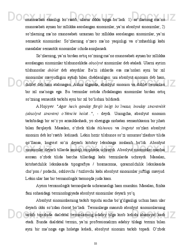 munosabati   ekanligi   ko‘rsatib,   ularni   ikkki   tipga   bo‘ladi:   1)   so‘zlarning   ma’no
munosabati aynan bir xillikka asoslangan sinonimlar, ya’ni absolyut sinonimlar; 2)
so‘zlarning   ma’no   munosabati   umuman   bir   xillikka   asoslangan   sinonimlar,   ya’ni
semantik   sinonimlar.   So‘zlarning   o‘zaro   ma’no   yaqinligi   va   o‘xshashligi   kabi
masalalar semantik sinonimlar ichida aniqlanadi. 
So‘zlarning, ya’ni birdan ortiq so‘zning ma’no munosabati aynan bir xillikka
asoslangan sinonimlar tilshunoslikda  absolyut  sinonimlar deb ataladi. Ularni ayrim
tilshunoslar   dublet   deb   ataydilar.   Ba’zi   ishlarda   esa   ma’nolari   ayni   bir   xil
sinonimlar mavjudligini aytish bilan cheklanilgan: uni absolyut sinonim deb ham,
dublet  deb ham  atalmagan. Aslini  olganda, absolyut  sinonim  va dublet  terminlari
bir   xil   ma’noga   ega.   Bu   terminlar   ostida   ifodalangan   sinonimlar   birdan   ortiq
so‘zning semantik tarkibi ayni bir xil bo‘lishini bildiradi. 
A.Hojiyev:   " Agar   hech   qanday   farqli   belgi   bo‘lmasa,   bunday   sinonimlik
(absolyut   sinonim)   o‘tkinchi   holat... ",   -   deydi.   Uningcha,   absolyut   sinonim
tarkibidagi bir so‘z yo arxaiklashadi, yo sherigiga nisbatan semantikasini bir jihati
bilan   farqlaydi.   Masalan,   o‘zbek   tilida   tilshunos   va   lingvist   so‘zlari   absolyut
sinonim deb ko‘rsatib  kelinadi. Lekin hozir tilshunos so‘zi umumso‘zlashuv tilida
qo‘llansa,   lingvist   so‘zi   deyarli   kitobiy   leksikaga   xoslanib   bo‘ldi.   Absolyut
sinonimlar deyarli tillarda sanoqli miqdorda uchraydi. Absolyut sinonimlar manbai
asosan   o‘zbek   tilida   barcha   tillardagi   kabi   terminlarda   uchraydi.   Masalan,
kitobatchilik   leksikasida   tipografiya   /   bosmaxona,   qoramolchilik   leksikasida
cho‘pon / podachi, oshlovchi / tuzlovchi kabi absolyut sinonimlar juftligi mavjud.
Lekin ular har bir terminologik tarmoqda juda kam. 
Ayrim terminologik tarmoqlarda uchramasligi ham mumkin. Masalan, fizika
fani sohasidagi terminologiyada absolyut sinonimlar deyarli yo‘q. 
Absolyut sinonimlarning tarkib topishi ancha bo‘g‘ilganligi uchun ham ular
deyarli   ikki   so‘zdan   iborat   bo‘ladi.   Terminlarga   mansub   absolyut   sinonimlarning
tarkib   topishida   dialektal   terminlarning   adabiy   tilga   kirib   kelishi   ahamiyat   kasb
etadi.   Bunda   dialektal   termin,   ya’ni   professionalizm   adabiy   tildagi   termin   bilan
ayni   bir   ma’noga   ega   holatga   keladi,   absolyut   sinonim   tarkib   topadi.   O‘zbek
15 