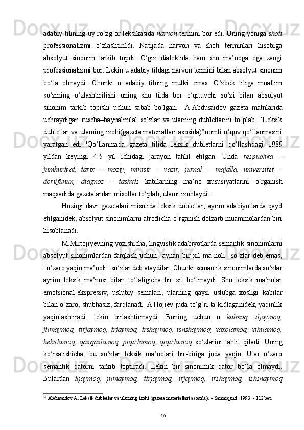 adabiy tilining uy-ro‘zg‘or leksikasida   narvon   termini bor edi. Uning yoniga   shoti
professionalizmi   o‘zlashtirildi.   Natijada   narvon   va   shoti   terminlari   hisobiga
absolyut   sinonim   tarkib   topdi.   O‘giz   dialektida   ham   shu   ma’noga   ega   zangi
professionalizmi bor. Lekin u adabiy tildagi narvon termini bilan absolyut sinonim
bo‘la   olmaydi.   Chunki   u   adabiy   tilning   mulki   emas.   O‘zbek   tiliga   muallim
so‘zining   o‘zlashtirilishi   uning   shu   tilda   bor   o‘qituvchi   so‘zi   bilan   absolyut
sinonim   tarkib   topishi   uchun   sabab   bo‘lgan.     A.Abdusaidov   gazeta   matnlarida
uchraydigan   ruscha–baynalmilal   so‘zlar   va   ularning   dubletlarini   to‘plab,   “Leksik
dubletlar va ularning izohi(gazeta materiallari asosida)”nomli o‘quv qo‘llanmasini
yaratgan   edi. 13
Qo‘llanmada   gazeta   tilida   leksik   dubletlarni   qo‘llashdagi   1989
yildan   keyingi   4-5   yil   ichidagi   jarayon   tahlil   etilgan.   Unda   respublika   –
jumhuriyat,   tarix   –   moziy,   ministr   –   vazir,   jurnal   –   majalla,   universitet   –
dorilfunun,   diagnoz   –   tashxis   kabilarning   ma’no   xususiyatlarini   o‘rganish
maqsadida gazetalardan misollar to‘plab, ularni izohlaydi. 
Hozirgi  davr  gazetalari  misolida  leksik dubletlar, ayrim  adabiyotlarda qayd
etilganidek, absolyut sinonimlarni atroflicha o‘rganish dolzarb muammolardan biri
hisoblanadi. 
M.Mirtojiyevning yozishicha, lingvistik adabiyotlarda semantik sinonimlarni
absolyut   sinonimlardan   farqlash   uchun   "aynan   bir   xil   ma’noli"   so‘zlar   deb   emas,
"o‘zaro yaqin ma’noli" so‘zlar deb ataydilar. Chunki semantik sinonimlarda so‘zlar
ayrim   leksik   ma’nosi   bilan   to‘laligicha   bir   xil   bo‘lmaydi.   Shu   leksik   ma’nolar
emotsional-ekspressiv,   uslubiy   semalari,   ularning   qaysi   uslubga   xosligi   kabilar
bilan o‘zaro, shubhasiz, farqlanadi. A.Hojiev juda to‘g‘ri ta’kidlaganidek, yaqinlik
yaqinlashtiradi,   lekin   birlashtirmaydi.   Buning   uchun   u   kulmoq,   iljaymoq,
jilmaymoq,   tirjaymoq,   irjaymoq,   irshaymoq,   ishshaymoq,   xaxolamoq,   xihilamoq,
hehelamoq,   qaxqaxlamoq,   piqirlamoq,   qiqirlamoq   so‘zlarini   tahlil   qiladi.   Uning
ko‘rsatishicha,   bu   so‘zlar   leksik   ma’nolari   bir-biriga   juda   yaqin.   Ular   o‘zaro
semantik   qatorni   tarkib   toptiradi.   Lekin   bir   sinonimik   qator   bo‘la   olmaydi.
Bulardan   iljaymoq,   jilmaymoq,   tirjaymoq,   irjaymoq,   irshaymoq,   ishshaymoq
13
 Abdusaidov A. Leksik dubletlar va ularning izohi (gazeta materiallari asosida). – Samarqand: 1993. - 112 bet.  
16 