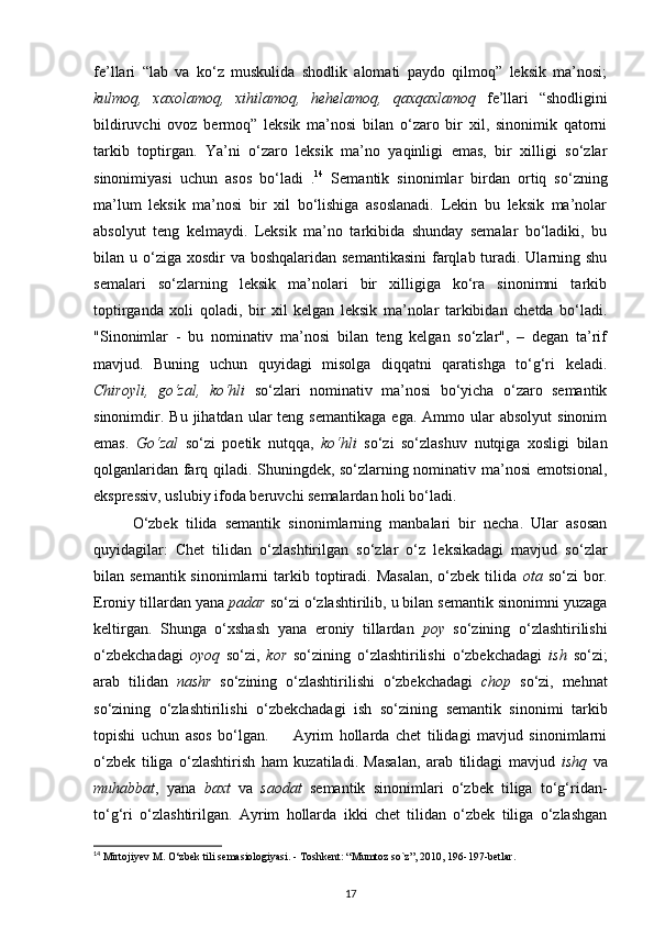 fe’llari   “lab   va   ko‘z   muskulida   shodlik   alomati   paydo   qilmoq”   leksik   ma’nosi;
kulmoq,   xaxolamoq,   xihilamoq,   hehelamoq,   qaxqaxlamoq   fe’llari   “shodligini
bildiruvchi   ovoz   bermoq”   leksik   ma’nosi   bilan   o‘zaro   bir   xil,   sinonimik   qatorni
tarkib   toptirgan.   Ya’ni   o‘zaro   leksik   ma’no   yaqinligi   emas,   bir   xilligi   so‘zlar
sinonimiyasi   uchun   asos   bo‘ladi   . 14
  Semantik   sinonimlar   birdan   ortiq   so‘zning
ma’lum   leksik   ma’nosi   bir   xil   bo‘lishiga   asoslanadi.   Lekin   bu   leksik   ma’nolar
absolyut   teng   kelmaydi.   Leksik   ma’no   tarkibida   shunday   semalar   bo‘ladiki,   bu
bilan u o‘ziga  xosdir  va boshqalaridan semantikasini  farqlab turadi. Ularning shu
semalari   so‘zlarning   leksik   ma’nolari   bir   xilligiga   ko‘ra   sinonimni   tarkib
toptirganda   xoli   qoladi,   bir   xil   kelgan   leksik   ma’nolar   tarkibidan   chetda   bo‘ladi.
"Sinonimlar   -   bu   nominativ   ma’nosi   bilan   teng   kelgan   so‘zlar",   –   degan   ta’rif
mavjud.   Buning   uchun   quyidagi   misolga   diqqatni   qaratishga   to‘g‘ri   keladi.
Chiroyli,   go‘zal,   ko‘hli   so‘zlari   nominativ   ma’nosi   bo‘yicha   o‘zaro   semantik
sinonimdir.  Bu  jihatdan  ular   teng  semantikaga   ega.  Ammo  ular   absolyut  sinonim
emas.   Go‘zal   so‘zi   poetik   nutqqa,   ko‘hli   so‘zi   so‘zlashuv   nutqiga   xosligi   bilan
qolganlaridan farq qiladi. Shuningdek, so‘zlarning nominativ ma’nosi emotsional,
ekspressiv, uslubiy ifoda beruvchi semalardan holi bo‘ladi. 
O‘zbek   tilida   semantik   sinonimlarning   manbalari   bir   necha.   Ular   asosan
quyidagilar:   Chet   tilidan   o‘zlashtirilgan   so‘zlar   o‘z   leksikadagi   mavjud   so‘zlar
bilan semantik  sinonimlarni   tarkib  toptiradi.  Masalan,   o‘zbek  tilida   ota   so‘zi  bor.
Eroniy tillardan yana  padar  so‘zi o‘zlashtirilib, u bilan semantik sinonimni yuzaga
keltirgan.   Shunga   o‘xshash   yana   eroniy   tillardan   poy   so‘zining   o‘zlashtirilishi
o‘zbekchadagi   oyoq   so‘zi,   kor   so‘zining   o‘zlashtirilishi   o‘zbekchadagi   ish   so‘zi;
arab   tilidan   nashr   so‘zining   o‘zlashtirilishi   o‘zbekchadagi   chop   so‘zi,   mehnat
so‘zining   o‘zlashtirilishi   o‘zbekchadagi   ish   so‘zining   semantik   sinonimi   tarkib
topishi   uchun   asos   bo‘lgan.         Ayrim   hollarda   chet   tilidagi   mavjud   sinonimlarni
o‘zbek   tiliga   o‘zlashtirish   ham   kuzatiladi.   Masalan,   arab   tilidagi   mavjud   ishq   va
muhabbat ,   yana   baxt   va   saodat   semantik   sinonimlari   o‘zbek   tiliga   to‘g‘ridan-
to‘g‘ri   o‘zlashtirilgan.   Ayrim   hollarda   ikki   chet   tilidan   o‘zbek   tiliga   o‘zlashgan
14
 Mirtojiyev M.  О ‘zbek tili semasiologiyasi. - Toshkent: “Mumtoz so`z”, 2010, 196-197-betlar.  
17 