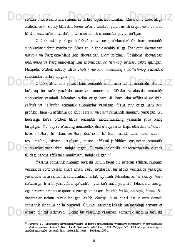 so‘zlar o‘zaro semantik sinonimni tarkib toptirishi mumkin. Masalan, o‘zbek tiliga
arabcha  asir , eroniy tillardan  bandi  so‘zi o‘zlashib, yana rus tili orqali  nerv  va arab
tilidan  asab  so‘zi o‘zlashib, o‘zaro semantik sinonimlar paydo bo‘lgan. 
O‘zbek   adabiy   tiliga   dialektal   so‘zlarning   o‘zlashtirilishi   ham   semantik
sinonimlar   uchun   manbadir.   Masalan,   o‘zbek   adabiy   tiliga   Toshkent   shevasidan
narvon   va   Farg‘ona-Marg‘ilon   shevasidan   shoti   so‘zlari,   Toshkent   shevasidan
unashmoq   va   Farg‘ona-Marg‘ilon   shevasidan   bo‘lishmoq   so‘zlari   qabul   qilingan.
Natijada,   o‘zbek   adabiy   tilida   shoti   /   narvon,   unashmoq   /   bo‘lishmoq   semantik
sinonimlari tarkib topgan. 
O‘zbek tilida so‘z yasash ham semantik sinonimlar uchun manbadir. Bunda
ko‘proq   bir   so‘z   yasalishi   asosidan   sinonimik   affikslar   vositasida   semantik
sinonimlar   yasaladi.   Masalan,   yelka   otiga   ham   -li,   ham   -dor   affiksini   qo‘shib,
yelkali   va   yelkador   semantik   sinonimlar   yasalgan.   Yana   suv   otiga   ham   ser-
prefiksi, ham -li affiksini qo‘shib,   sersuv   va   suvli   semantik sinonimi yasalgan. Bu
hodisaga   ko‘ra   o‘zbek   tilida   semantik   sinonimlarning   yasalishi   juda   keng
tarqalgan. Yo.Tojiev o‘zining nomzodlik dissertaqiyasida faqat otlardan -li/-dor, -
li/ser-,  -li/ba-,  -li/   -chan,   ser-/ba-,  -dor/  ser-,  -li/  -kor,  -mand,  -don,  -nok,  -chan,  -
toy,   -siz/be-,   -siz/no-,   -siz/nim-,   be-/no-   affiksal   juftliklari   vositasida   semantik
sinonimlar   yasalishini   tadqiq   etgan.   U   yana   doktorlik   dissertaqiyasida   o‘zbek
tilidagi barcha affiksal sinonimlarni tadqiq qilgan . 15
 
Yasama semantik sinonim bo‘lishi uchun faqat bir so‘zdan affiksal sinonim
vositasida   so‘z   yasash   shart   emas.   Turli   so‘zlardan   bir   affiks   vositasida   yasalgan
yasamalar ham semantik sinonimlarni tarkib toptiradi. Masalan,  ko‘rk, chiroy, husn
so‘zlariga -li sifat yasovchisi qo‘shilib, “yuz ko‘rinishi yoqimli” leksik ma’nosiga
ega semantik sinonim qatorini yuzaga keltirgan : ko‘rkli, ko‘hli, chiroyli, husnli . Bu
yasamalar   uchun   o‘zak   bo‘lgan   ko‘rk,   chiroy,   husn   otlari   esa   o‘zaro   deyarli
semantik   sinonim   bo‘la   olmaydi.   Chunki   ularning   leksik   ma’nosidagi   semantika
o‘zaro   bir   xil   kelmaydi.   Lekin   bu   ularning   yasamasi   semantik   sinoiim   bo‘lishi
15
  Tadjiyev  YO.   Sinonimiya   slovoobrazuyushiye   affiksov  s  znacheniyem   "yealichiye-otsutstviye"  v  sovremennom
uzbekskom   yaznke.   Avtoref.   diss.   ...kand.   filol.   nauk.   –Tashkent,   1974.   Tadjiyev   YO.   Affiksalnaya   sinonimiya   v
uzbekskom yaznke. Avtoref. diss. ...dokt. filol. nauk. –Toshkent, 1991.  
18