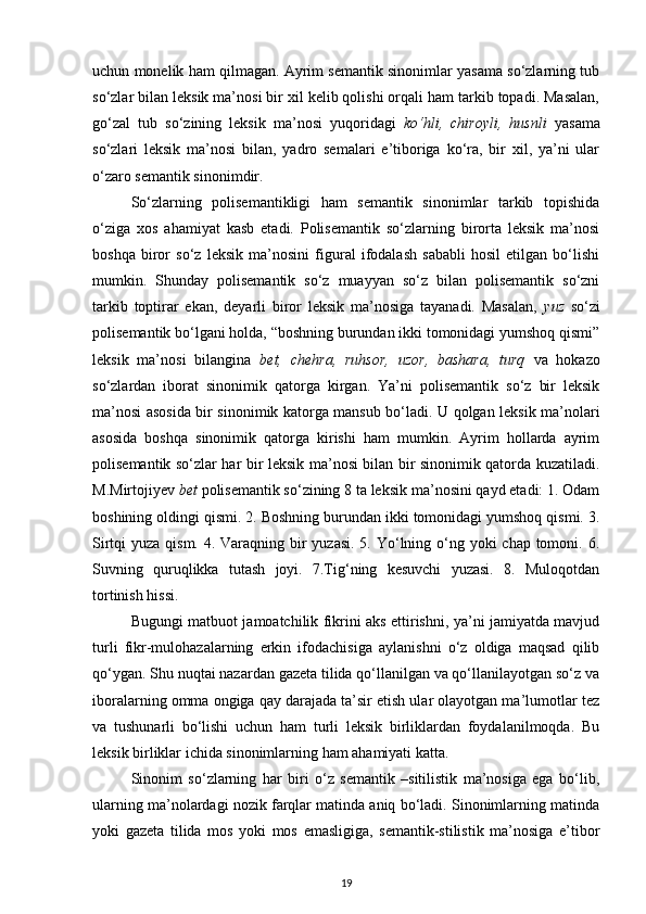 uchun monelik ham qilmagan. Ayrim semantik sinonimlar yasama so‘zlarning tub
so‘zlar bilan leksik ma’nosi bir xil kelib qolishi orqali ham tarkib topadi. Masalan,
go‘zal   tub   so‘zining   leksik   ma’nosi   yuqoridagi   ko‘hli,   chiroyli,   husnli   yasama
so‘zlari   leksik   ma’nosi   bilan,   yadro   semalari   e’tiboriga   ko‘ra,   bir   xil,   ya’ni   ular
o‘zaro semantik sinonimdir. 
So‘zlarning   polisemantikligi   ham   semantik   sinonimlar   tarkib   topishida
o‘ziga   xos   ahamiyat   kasb   etadi.   Polisemantik   so‘zlarning   birorta   leksik   ma’nosi
boshqa   biror   so‘z   leksik   ma’nosini   figural   ifodalash   sababli   hosil   etilgan   bo‘lishi
mumkin.   Shunday   polisemantik   so‘z   muayyan   so‘z   bilan   polisemantik   so‘zni
tarkib   toptirar   ekan,   deyarli   biror   leksik   ma’nosiga   tayanadi.   Masalan,   yuz   so‘zi
polisemantik bo‘lgani holda, “boshning burundan ikki tomonidagi yumshoq qismi”
leksik   ma’nosi   bilangina   bet,   chehra,   ruhsor,   uzor,   bashara,   turq   va   hokazo
so‘zlardan   iborat   sinonimik   qatorga   kirgan.   Ya’ni   polisemantik   so‘z   bir   leksik
ma’nosi asosida bir sinonimik katorga mansub bo‘ladi. U qolgan leksik ma’nolari
asosida   boshqa   sinonimik   qatorga   kirishi   ham   mumkin.   Ayrim   hollarda   ayrim
polisemantik so‘zlar har bir leksik ma’nosi bilan bir sinonimik qatorda kuzatiladi.
M.Mirtojiyev  bet  polisemantik so‘zining 8 ta leksik ma’nosini qayd etadi: 1. Odam
boshining oldingi qismi. 2. Boshning burundan ikki tomonidagi yumshoq qismi. 3.
Sirtqi yuza qism. 4. Varaqning bir yuzasi. 5. Yo‘lning o‘ng yoki chap tomoni. 6.
Suvning   quruqlikka   tutash   joyi.   7.Tig‘ning   kesuvchi   yuzasi.   8.   Muloqotdan
tortinish hissi. 
Bugungi matbuot jamoatchilik fikrini aks ettirishni, ya’ni jamiyatda mavjud
turli   fikr-mulohazalarning   erkin   ifodachisiga   aylanishni   o‘z   oldiga   maqsad   qilib
qo‘ygan. Shu nuqtai nazardan gazeta tilida qo‘llanilgan va qo‘llanilayotgan so‘z va
iboralarning omma ongiga qay darajada ta’sir etish ular olayotgan ma’lumotlar tez
va   tushunarli   bo‘lishi   uchun   ham   turli   leksik   birliklardan   foydalanilmoqda.   Bu
leksik birliklar ichida sinonimlarning ham ahamiyati katta. 
Sinonim   so‘zlarning   har   biri   o‘z   semantik   –sitilistik   ma’nosiga   ega   bo‘lib,
ularning ma’nolardagi nozik farqlar matinda aniq bo‘ladi. Sinonimlarning matinda
yoki   gazeta   tilida   mos   yoki   mos   emasligiga,   semantik-stilistik   ma’nosiga   e’tibor
19 