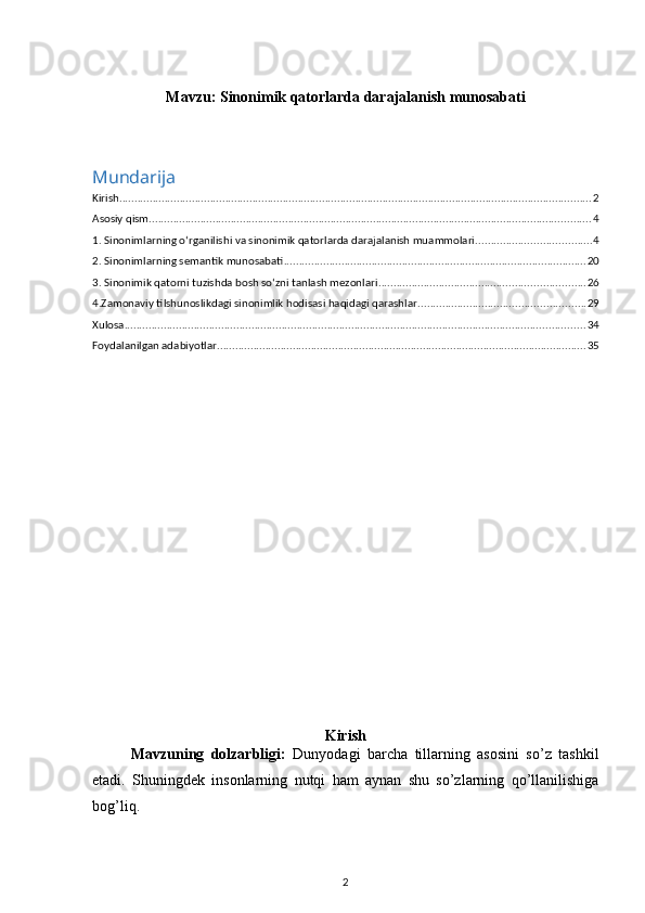 Mavzu:  Sinonimik qatorlarda darajalanish munosabati
Mundarija
Kirish ............................................................................................................................................................ 2
Asosiy qism .................................................................................................................................................. 4
1. Sinonimlarning o‘rganilishi va sinonimik qatorlarda darajalanish muammolari. ..................................... 4
2. Sinonimlarning semantik munosabati .................................................................................................... 20
3. Sinonimik qatorni tuzishda bosh so‘zni tanlash mezonlari .................................................................... 26
4.Zamonaviy tilshunoslikdagi sinonimlik hodisasi haqidagi qarashlar ....................................................... 29
Xulosa ........................................................................................................................................................ 34
Foydalanilgan adabiyotlar .......................................................................................................................... 35
Kirish
Mavzuning   dolzarbligi:   Dunyodagi   barcha   tillarning   asosini   so’z   tashkil
etadi.   Shuningdek   insonlarning   nutqi   ham   aynan   shu   so’zlarning   qo’llanilishiga
bog’liq. 
2 