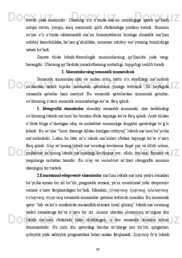 berish   juda   muhimdir.   Ularning   o‘z   o‘rnida   ma’no   nozikligiga   qarab   qo‘llash
nutqni   ravon,   yorqin,   aniq   mazmunli   qilib   ifodalashga   yordam   beradi.   Sinonim
so‘zni   o‘z   o‘rnida   ishlatmaslik   ma’no   hususiyatlarini   hisobga   olmaslik   ma’lum
uslubiy kamchilikka, ba’zan g‘alizlikka, umuman uslubiy me’yorning buzulishiga
sabab bo‘ladi. 
Gazeta   tilida   leksik-frazeologik   sinonimlarning   qo‘llanishi   juda   rang-
barangdir. Ularning qo‘llashda jurnalistlarning mohirligi, topqirligi sezilib turadi. 
2. Sinonimlarning semantik munosabati
Semantik   sinonimlar   ikki   va   undan   ortiq,   hatto   o‘n   atrofidagi   ma’nodosh
so‘zlardan   tarkib   topishi   sinonimik   qatorlarni   yuzaga   keltiradi.   Til   boyligida
semantik   qatorlar   ham   mavjud.   Bu   semantik   qatorlardan   sinonimik   qatorlar,
so‘zlarning o‘zaro semantik munosabatiga ko‘ra, farq qiladi. 
1.   Ideografik   sinonimlar   shunday   semantik   sinonimki,   ular   tarkibidagi
so‘zlarning leksik ma’nosi bir-biridan ifoda hajmiga ko‘ra farq qiladi. Arab tilidan
o‘zbek   tiliga   o‘zlashgan   ishq   va   muhabbat   sinonimiga   diqqatni   qaratishga   to‘g‘ri
keladi. Bu so‘zlar “biror shaxsga dildan berilgan ishtiyoq” leksik ma’nosi bo‘yicha
ma’nodoshdir.   Lekin   bu   ikki   so‘z   leksik   ma’nolari   ifodasi   hajmiga   ko‘ra   o‘zaro
farq qiladi.   Ishq   so‘zining leksik ma’nosidagi kechinma faqat yor va olloh uchun,
muhabbat   so‘zining   leksik   ma’nosidagi   kechinma   yor,   olloh,   ota-ona,   farzand   va
yaqinlarga   nisbatan   hamdir.   Bu   ishq   va   muhabbat   so‘zlari   ideografik   sinonim
ekanligini ko‘rsatadi. 
2.Emotsional-ekspressiv sinonimlar  ma’lum leksik ma’nosi yadro semalari
bo‘yicha aynan bir xil bo‘lib, pragmatik semasi, ya’ni emotsional yoki ekspressiv
semasi   o‘zaro   farqlanadigan   bo‘ladi.   Masalan,   jilmaymoq,   iljaymoq,   ishshaymoq,
irshaymoq, tirjaymoq  semantik sinonimlar qatorini keltirish mumkin. Bu sinonimik
qator “lab va ko‘z muskulida xursandlik alomati hosil qilmoq” leksik ma’nosining
yadro   semalariga   ko‘ra   o‘zaro   bir   xil.   Ammo   ulardan   jilmaymoq   so‘zigina   shu
leksik   ma’noni   ifodalash   bilan   cheklangan,   u   shu   semantik   sinonim   uchun
dominantadir.   Bu   izoh   shu   qatordagi   barcha   so‘zlarga   xos   bo‘lib,   qolganlari
ijobiylik   yoki   salbiylik   pragmatikasi   bilan   undan   farqlanadi.   Iljaymoq   fe’li   leksik
20 