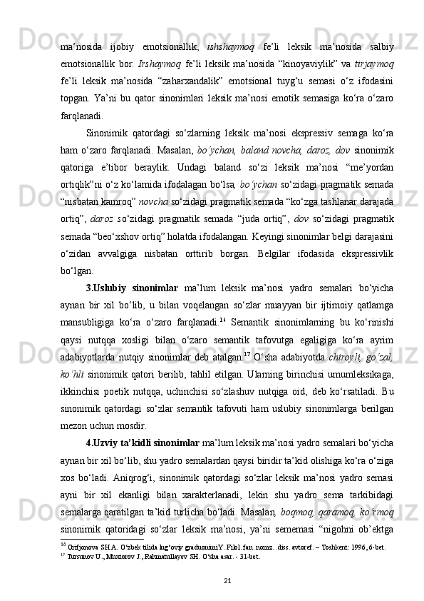 ma’nosida   ijobiy   emotsionallik,   ishshaymoq   fe’li   leksik   ma’nosida   salbiy
emotsionallik   bor .   Irshaymoq   fe’li   leksik   ma’nosida   “kinoyaviylik”   va   tirjaymoq
fe’li   leksik   ma’nosida   “zaharxandalik”   emotsional   tuyg‘u   semasi   o‘z   ifodasini
topgan.   Ya’ni   bu   qator   sinonimlari   leksik   ma’nosi   emotik   semasiga   ko‘ra   o‘zaro
farqlanadi. 
Sinonimik   qatordagi   so‘zlarning   leksik   ma’nosi   ekspressiv   semaga   ko‘ra
ham   o‘zaro   farqlanadi.   Masalan,   bo‘ychan,   baland   novcha,   daroz,   dov   sinonimik
qatoriga   e’tibor   beraylik.   Undagi   baland   so‘zi   leksik   ma’nosi   “me’yordan
ortiqlik”ni o‘z ko‘lamida ifodalagan bo‘lsa , bo‘ychan   so‘zidagi pragmatik semada
“nisbatan kamroq”  novcha  so‘zidagi pragmatik semada “ko‘zga tashlanar darajada
ortiq”,   daroz   s o‘zidagi   pragmatik   semada   “juda   ortiq”,   dov   so‘zidagi   pragmatik
semada “beo‘xshov ortiq” holatda ifodalangan. Keyingi sinonimlar belgi darajasini
o‘zidan   avvalgiga   nisbatan   orttirib   borgan.   Belgilar   ifodasida   ekspressivlik
bo‘lgan. 
3.Uslubiy   sinonimlar   ma’lum   leksik   ma’nosi   yadro   semalari   bo‘yicha
aynan   bir   xil   bo‘lib,   u   bilan   voqelangan   so‘zlar   muayyan   bir   ijtimoiy   qatlamga
mansubligiga   ko‘ra   o‘zaro   farqlanadi. 16
  Semantik   sinonimlarning   bu   ko‘rinishi
qaysi   nutqqa   xosligi   bilan   o‘zaro   semantik   tafovutga   egaligiga   ko‘ra   ayrim
adabiyotlarda   nutqiy   sinonimlar   deb   atalgan. 17
  O‘sha   adabiyotda   chiroyli,   go‘zal,
ko‘hli   sinonimik   qatori   berilib,   tahlil   etilgan.   Ularning   birinchisi   umumleksikaga,
ikkinchisi   poetik   nutqqa,   uchinchisi   so‘zlashuv   nutqiga   oid,   deb   ko‘rsatiladi.   Bu
sinonimik   qatordagi   so‘zlar   semantik   tafovuti   ham   uslubiy   sinonimlarga   berilgan
mezon uchun mosdir. 
4.Uzviy ta’kidli sinonimlar  ma’lum leksik ma’nosi yadro semalari bo‘yicha
aynan bir xil bo‘lib, shu yadro semalardan qaysi biridir ta’kid olishiga ko‘ra o‘ziga
xos   bo‘ladi.   Aniqrog‘i,   sinonimik   qatordagi   so‘zlar   leksik   ma’nosi   yadro   semasi
ayni   bir   xil   ekanligi   bilan   xarakterlanadi,   lekin   shu   yadro   sema   tarkibidagi
semalarga qaratilgan ta’kid turlicha bo‘ladi. Masalan , boqmoq, qaramoq, ko‘rmoq
sinonimik   qatoridagi   so‘zlar   leksik   ma’nosi,   ya’ni   sememasi   “nigohni   ob’ektga
16
 Orifjonova SH.A.  О ‘zbek tilida lug‘oviy graduonimiY. Filol. fan. nomz. .diss. avtoref. – Toshkent: 1996, 6-bet. 
17
  Tursunov U., Muxtorov J., Rahmatullayev SH.  О ‘sha asar. - 31-bet.  
21 