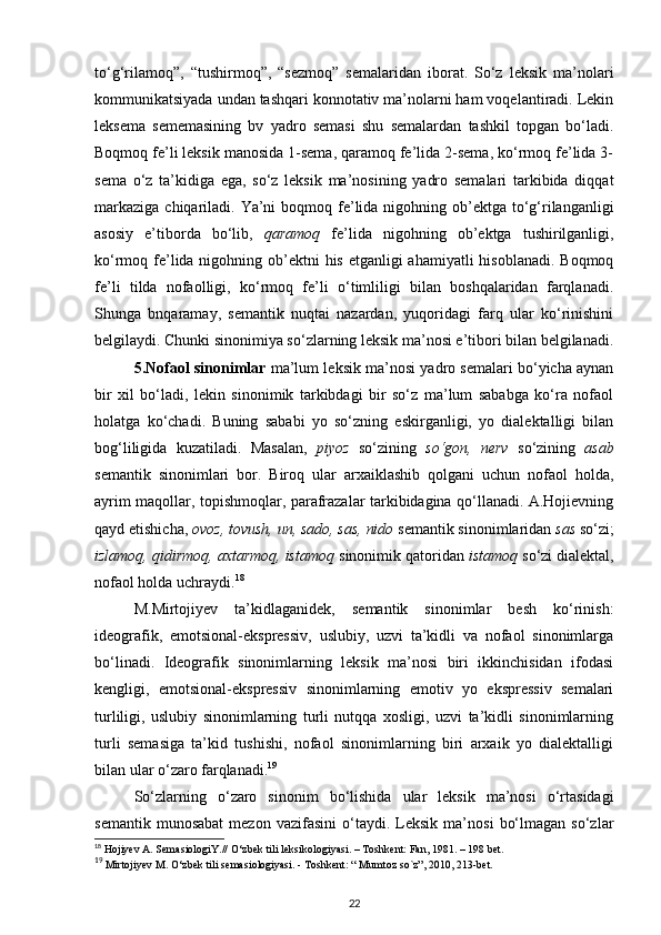 to‘g‘rilamoq”,   “tushirmoq”,   “sezmoq”   semalaridan   iborat.   So‘z   leksik   ma’nolari
kommunikatsiyada undan tashqari konnotativ ma’nolarni ham voqelantiradi. Lekin
leksema   sememasining   bv   yadro   semasi   shu   semalardan   tashkil   topgan   bo‘ladi.
Boqmoq fe’li leksik manosida 1-sema, qaramoq fe’lida 2-sema, ko‘rmoq fe’lida 3-
sema   o‘z   ta’kidiga   ega,   so‘z   leksik   ma’nosining   yadro   semalari   tarkibida   diqqat
markaziga  chiqariladi. Ya’ni  boqmoq fe’lida  nigohning ob’ektga to‘g‘rilanganligi
asosiy   e’tiborda   bo‘lib,   qaramoq   fe’lida   nigohning   ob’ektga   tushirilganligi,
ko‘rmoq fe’lida nigohning ob’ektni  his etganligi ahamiyatli  hisoblanadi. Boqmoq
fe’li   tilda   nofaolligi,   ko‘rmoq   fe’li   o‘timliligi   bilan   boshqalaridan   farqlanadi.
Shunga   bnqaramay,   semantik   nuqtai   nazardan,   yuqoridagi   farq   ular   ko‘rinishini
belgilaydi. Chunki sinonimiya so‘zlarning leksik ma’nosi e’tibori bilan belgilanadi.
5.Nofaol sinonimlar  ma’lum leksik ma’nosi yadro semalari bo‘yicha aynan
bir   xil   bo‘ladi,   lekin   sinonimik   tarkibdagi   bir   so‘z   ma’lum   sababga   ko‘ra   nofaol
holatga   ko‘chadi.   Buning   sababi   yo   so‘zning   eskirganligi,   yo   dialektalligi   bilan
bog‘liligida   kuzatiladi.   Masalan,   piyoz   so‘zining   so‘gon,   nerv   so‘zining   asab
semantik   sinonimlari   bor.   Biroq   ular   arxaiklashib   qolgani   uchun   nofaol   holda,
ayrim maqollar, topishmoqlar, parafrazalar tarkibidagina qo‘llanadi. A.Hojievning
qayd etishicha,  ovoz, tovush, un, sado, sas, nido  semantik sinonimlaridan  sas  so‘zi;
izlamoq, qidirmoq, axtarmoq, istamoq  sinonimik qatoridan  istamoq  so‘zi dialektal,
nofaol holda uchraydi. 18
 
M.Mirtojiyev   ta’kidlaganidek,   semantik   sinonimlar   besh   ko‘rinish:
ideografik,   emotsional-ekspressiv,   uslubiy,   uzvi   ta’kidli   va   nofaol   sinonimlarga
bo‘linadi.   Ideografik   sinonimlarning   leksik   ma’nosi   biri   ikkinchisidan   ifodasi
kengligi,   emotsional-ekspressiv   sinonimlarning   emotiv   yo   ekspressiv   semalari
turliligi,   uslubiy   sinonimlarning   turli   nutqqa   xosligi,   uzvi   ta’kidli   sinonimlarning
turli   semasiga   ta’kid   tushishi,   nofaol   sinonimlarning   biri   arxaik   yo   dialektalligi
bilan ular o‘zaro farqlanadi. 19
So‘zlarning   o‘zaro   sinonim   bo‘lishida   ular   leksik   ma’nosi   o‘rtasidagi
semantik   munosabat   mezon   vazifasini   o‘taydi.   Leksik   ma’nosi   bo‘lmagan   so‘zlar
18
 Hojiyev A. SemasiologiY.//  О ‘zbek tili leksikologiyasi. – Toshkent: Fan, 1981. – 198 bet.  
19
 Mirtojiyev M.  О ‘zbek tili semasiologiyasi. - Toshkent: “ Mumtoz so`z”, 2010, 213-bet. 
22 