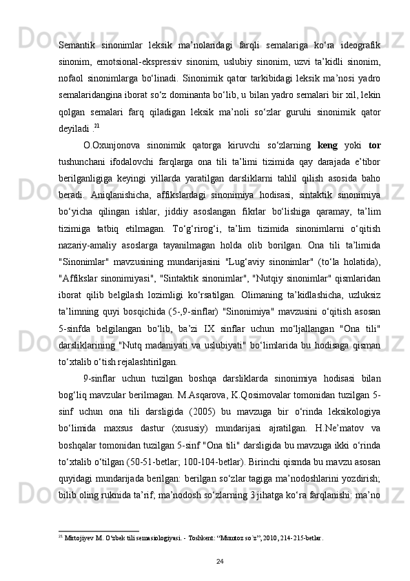 Semantik   sinonimlar   leksik   ma’nolaridagi   farqli   semalariga   ko‘ra   ideografik
sinonim,   emotsional-ekspressiv   sinonim,   uslubiy   sinonim,   uzvi   ta’kidli   sinonim,
nofaol   sinonimlarga   bo‘linadi.   Sinonimik   qator   tarkibidagi   leksik   ma’nosi   yadro
semalaridangina iborat so‘z dominanta bo‘lib, u bilan yadro semalari bir xil, lekin
qolgan   semalari   farq   qiladigan   leksik   ma’noli   so‘zlar   guruhi   sinonimik   qator
deyiladi . 21
O.Oxunjonova   sinonimik   qatorga   kiruvchi   so‘zlarning   keng   yoki   tor
tushunchani   ifodalovchi   farqlarga   ona   tili   ta’limi   tizimida   qay   darajada   e’tibor
berilganligiga   keyingi   yillarda   yaratilgan   darsliklarni   tahlil   qilish   asosida   baho
beradi.   Aniqlanishicha,   affikslardagi   sinonimiya   hodisasi,   sintaktik   sinonimiya
bo‘yicha   qilingan   ishlar,   jiddiy   asoslangan   fikrlar   bo‘lishiga   qaramay,   ta’lim
tizimiga   tatbiq   etilmagan.   To‘g‘rirog‘i,   ta’lim   tizimida   sinonimlarni   o‘qitish
nazariy-amaliy   asoslarga   tayanilmagan   holda   olib   borilgan.   Ona   tili   ta’limida
"Sinonimlar"   mavzusining   mundarijasini   "Lug‘aviy   sinonimlar"   (to‘la   holatida),
"Affikslar  sinonimiyasi",  "Sintaktik sinonimlar", "Nutqiy sinonimlar" qismlaridan
iborat   qilib   belgilash   lozimligi   ko‘rsatilgan.   Olimaning   ta’kidlashicha,   uzluksiz
ta’limning   quyi   bosqichida   (5-,9-sinflar)   "Sinonimiya"   mavzusini   o‘qitish   asosan
5-sinfda   belgilangan   bo‘lib,   ba’zi   IX   sinflar   uchun   mo‘ljallangan   "Ona   tili"
darsliklarining   "Nutq   madaniyati   va   uslubiyati"   bo‘limlarida   bu   hodisaga   qisman
to‘xtalib o‘tish rejalashtirilgan. 
9-sinflar   uchun   tuzilgan   boshqa   darsliklarda   sinonimiya   hodisasi   bilan
bog‘liq mavzular berilmagan. M.Asqarova, K.Qosimovalar tomonidan tuzilgan 5-
sinf   uchun   ona   tili   darsligida   (2005)   bu   mavzuga   bir   o‘rinda   leksikologiya
bo‘limida   maxsus   dastur   (xususiy)   mundarijasi   ajratilgan.   H.Ne’matov   va
boshqalar tomonidan tuzilgan 5-sinf "Ona tili" darsligida bu mavzuga ikki o‘rinda
to‘xtalib o‘tilgan (50-51-betlar; 100-104-betlar). Birinchi qismda bu mavzu asosan
quyidagi mundarijada berilgan: berilgan so‘zlar tagiga ma’nodoshlarini yozdirish;
bilib oling ruknida ta’rif; ma’nodosh so‘zlarning 3 jihatga ko‘ra farqlanishi: ma’no
21
 Mirtojiyev M.  О ‘zbek tili semasiologiyasi. - Toshkent: “Mumtoz so`z”, 2010, 214-215-betlar.  
24 