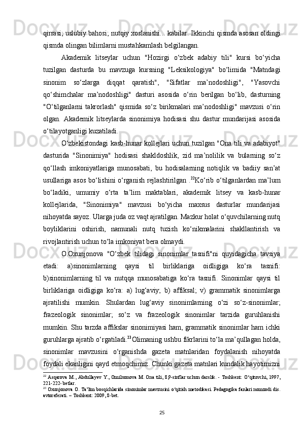 qirrasi; uslubiy bahosi; nutqiy xoslanishi... kabilar. Ikkinchi qismda asosan oldingi
qismda olingan bilimlarni mustahkamlash belgilangan. 
Akademik   litseylar   uchun   "Hozirgi   o‘zbek   adabiy   tili"   kursi   bo‘yicha
tuzilgan   dasturda   bu   mavzuga   kursning   "Leksikologiya"   bo‘limida   "Matndagi
sinonim   so‘zlarga   diqqat   qaratish",   "Sifatlar   ma’nodoshligi",   "Yasovchi
qo‘shimchalar   ma’nodoshligi"   dasturi   asosida   o‘rin   berilgan   bo‘lib,   dasturning
"O‘tilganlarni   takrorlash"   qismida   so‘z   birikmalari   ma’nodoshligi"   mavzusi   o‘rin
olgan.   Akademik   litseylarda   sinonimiya   hodisasi   shu   dastur   mundarijasi   asosida
o‘tilayotganligi kuzatiladi. 
O‘zbekistondagi kasb-hunar kollejlari uchun tuzilgan "Ona tili va adabiyot"
dasturida   "Sinonimiya"   hodisasi   shakldoshlik,   zid   ma’nolilik   va   bularning   so‘z
qo‘llash   imkoniyatlariga   munosabati,   bu   hodisalarning   notiqlik   va   badiiy   san’at
usullariga asos bo‘lishini o‘rganish rejlashtirilgan . 22
Ko‘rib o‘tilganlardan ma’lum
bo‘ladiki,   umumiy   o‘rta   ta’lim   maktablari,   akademik   litsey   va   kasb-hunar
kollejlarida,   "Sinonimiya"   mavzusi   bo‘yicha   maxsus   dasturlar   mundarijasi
nihoyatda sayoz. Ularga juda oz vaqt ajratilgan. Mazkur holat o‘quvchilarning nutq
boyliklarini   oshirish,   namunali   nutq   tuzish   ko‘nikmalarini   shakllantirish   va
rivojlantirish uchun to‘la imkoniyat bera olmaydi.
O.Oxunjonova   "O‘zbek   tilidagi   sinonimlar   tasnifi"ni   quyidagicha   tavsiya
etadi:   a)sinonimlarning   qaysi   til   birliklariga   oidligiga   ko‘ra   tasnifi:
b)sinonimlarning   til   va   nutqqa   munosabatiga   ko‘ra   tasnifi.   Sinonimlar   qaysi   til
birliklariga   oidligiga   ko‘ra:   a)   lug‘aviy;   b)   affiksal;   v)   grammatik   sinonimlarga
ajratilishi   mumkin.   Shulardan   lug‘aviy   sinonimlarning   o‘zi   so‘z-sinonimlar;
frazeologik   sinonimlar;   so‘z   va   frazeologik   sinonimlar   tarzida   guruhlanishi
mumkin. Shu tarzda affikslar sinonimiyasi  ham, grammatik sinonimlar ham ichki
guruhlarga ajratib o‘rgatiladi. 23
Olimaning ushbu fikrlarini to‘la ma’qullagan holda,
sinonimlar   mavzusini   o‘rganishda   gazeta   matnlaridan   foydalanish   nihoyatda
foydali ekanligini qayd etmoqchimiz. Chunki gazeta matnlari kundalik hayotimizni
22
  Asqarova  M., Abdullayev  Y., Omilxonova M. Ona tili, 8,9-sinflar uchun darslik. - Toshkent:   О ‘qituvchi, 1997,
221-222- betlar.  
23
  Oxunjonova O. Ta’lim bosqichlarida sinonimlar mavzusini   о ‘qitish metodikasi. Pedagogika fanlari nomzodi dis.
avtoreferati. – Toshkent: 2009, 8-bet.  
25 