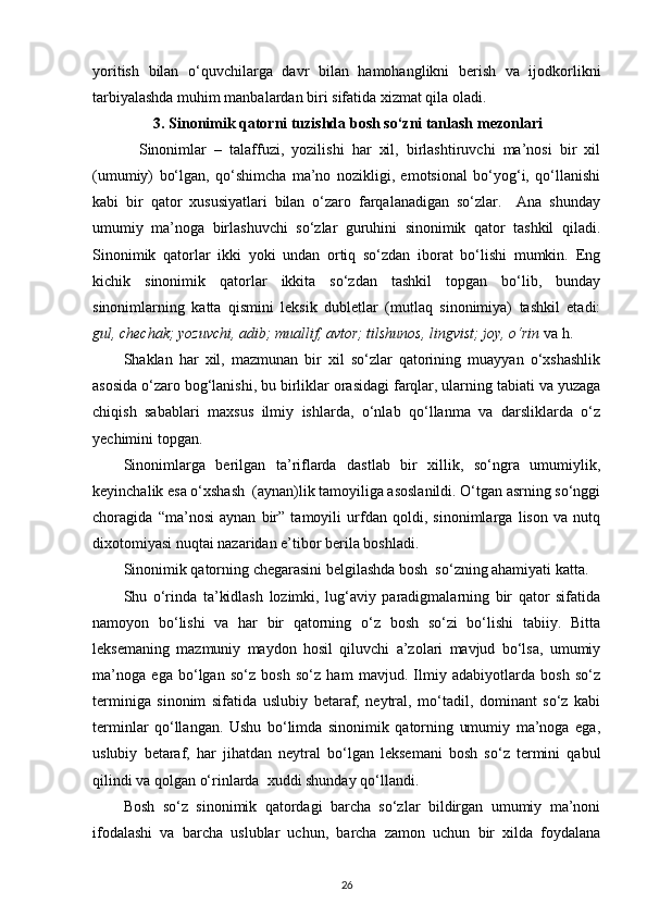 yoritish   bilan   o‘quvchilarga   davr   bilan   hamohanglikni   berish   va   ijodkorlikni
tarbiyalashda muhim manbalardan biri sifatida xizmat qila oladi. 
3.  Sinonimik qatorni tuzishda bosh so‘zni tanlash   mezonlari
Sinonimlar   –   talaffuzi,   yozilishi   har   xil,   birlashtiruvchi   ma’nosi   bir   xil
(umumiy)   bo‘lgan,   qo‘shimcha   ma’no   nozikligi,   emotsional   bo‘yog‘i,   qo‘llanishi
kabi   bir   qator   xususiyatlari   bilan   o‘zaro   farqalanadigan   so‘zlar.     Ana   shunday
umumiy   ma’noga   birlashuvchi   so‘zlar   guruhini   sinonimik   qator   tashkil   qiladi.
Sinonimik   qatorlar   ikki   yoki   undan   ortiq   so‘zdan   iborat   bo‘lishi   mumkin.   Eng
kichik   sinonimik   qatorlar   ikkita   so‘zdan   tashkil   topgan   bo‘lib,   bunday
sinonimlarning   katta   qismini   leksik   dubletlar   (mutlaq   sinonimiya)   tashkil   etadi:
gul, chechak; yozuvchi, adib; muallif, avtor; tilshunos, lingvist; joy, o‘rin  va h. 
Shaklan   har   xil,   mazmunan   bir   xil   so‘zlar   qatorining   muayyan   o‘xshashlik
asosida o‘zaro bog‘lanishi, bu birliklar orasidagi farqlar, ularning tabiati va yuzaga
chiqish   sabablari   maxsus   ilmiy   ishlarda,   o‘nlab   qo‘llanma   va   darsliklarda   o‘z
yechimini topgan. 
Sinonimlarga   berilgan   ta’riflarda   dastlab   bir   xillik,   so‘ngra   umumiylik,
keyinchalik esa o‘xshash  (aynan)lik tamoyiliga asoslanildi. O‘tgan asrning so‘nggi
choragida   “ma’nosi   aynan   bir”   tamoyili   urfdan   qoldi,   sinonimlarga   lison   va   nutq
dixotomiyasi nuqtai nazaridan e’tibor berila boshladi. 
Sinonimik qatorning chegarasini belgilashda bosh  so‘zning ahamiyati katta. 
Shu   o‘rinda   ta’kidlash   lozimki,   lug‘aviy   paradigmalarning   bir   qator   sifatida
namoyon   bo‘lishi   va   har   bir   qatorning   o‘z   bosh   so‘zi   bo‘lishi   tabiiy.   Bitta
leksemaning   mazmuniy   maydon   hosil   qiluvchi   a’zolari   mavjud   bo‘lsa,   umumiy
ma’noga   ega   bo‘lgan   so‘z   bosh   so‘z   ham   mavjud.   Ilmiy   adabiyotlarda   bosh   so‘z
terminiga   sinonim   sifatida   uslubiy   betaraf,   neytral,   mo‘tadil,   dominant   so‘z   kabi
terminlar   qo‘llangan.   Ushu   bo‘limda   sinonimik   qatorning   umumiy   ma’noga   ega,
uslubiy   betaraf,   har   jihatdan   neytral   bo‘lgan   leksemani   bosh   so‘z   termini   qabul
qilindi va qolgan o‘rinlarda  xuddi shunday qo‘llandi. 
Bosh   so‘z   sinonimik   qatordagi   barcha   so‘zlar   bildirgan   umumiy   ma’noni
ifodalashi   va   barcha   uslublar   uchun,   barcha   zamon   uchun   bir   xilda   foydalana
26 