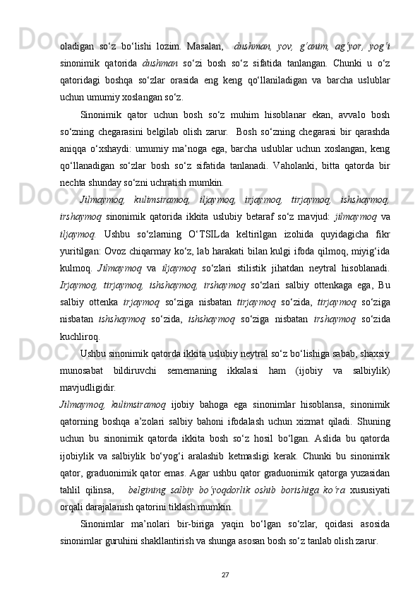 oladigan   so‘z   bo‘lishi   lozim.   Masalan,     dushman,   yov,   g‘anim,   ag‘yor,   yog‘i
sinonimik   qatorida   dushman   so‘zi   bosh   so‘z   sifatida   tanlangan.   Chunki   u   o‘z
qatoridagi   boshqa   so‘zlar   orasida   eng   keng   qo‘llaniladigan   va   barcha   uslublar
uchun umumiy xoslangan so‘z.  
Sinonimik   qator   uchun   bosh   so‘z   muhim   hisoblanar   ekan,   avvalo   bosh
so‘zning   chegarasini   belgilab   olish   zarur.     Bosh   so‘zning   chegarasi   bir   qarashda
aniqqa   o‘xshaydi:   umumiy   ma’noga   ega,   barcha   uslublar   uchun   xoslangan,   keng
qo‘llanadigan   so‘zlar   bosh   so‘z   sifatida   tanlanadi.   Vaholanki,   bitta   qatorda   bir
nechta shunday so‘zni uchratish mumkin.  
Jilmaymoq,   kulimsiramoq,   iljaymoq,   irjaymoq,   tirjaymoq,   ishshaymoq,
irshaymoq   sinonimik   qatorida   ikkita   uslubiy   betaraf   so‘z   mavjud:   jilmaymoq   va
iljaymoq.   Ushbu   so‘zlarning   O‘TSILda   keltirilgan   izohida   quyidagicha   fikr
yuritilgan: Ovoz chiqarmay ko‘z, lab harakati bilan kulgi ifoda qilmoq, miyig‘ida
kulmoq.   Jilmaymoq   va   iljaymoq   so‘zlari   stilistik   jihatdan   neytral   hisoblanadi.
Irjaymoq,   tirjaymoq,   ishshaymoq,   irshaymoq   so‘zlari   salbiy   ottenkaga   ega,   Bu
salbiy   ottenka   irjaymoq   so‘ziga   nisbatan   tirjaymoq   so‘zida,   tirjaymoq   so‘ziga
nisbatan   ishshaymoq   so‘zida,   ishshaymoq   so‘ziga   nisbatan   irshaymoq   so‘zida
kuchliroq. 
Ushbu sinonimik qatorda ikkita uslubiy neytral so‘z bo‘lishiga sabab, shaxsiy
munosabat   bildiruvchi   sememaning   ikkalasi   ham   (ijobiy   va   salbiylik)
mavjudligidir. 
Jilmaymoq,   kulimsiramoq   ijobiy   bahoga   ega   sinonimlar   hisoblansa,   sinonimik
qatorning   boshqa   a’zolari   salbiy   bahoni   ifodalash   uchun   xizmat   qiladi.   Shuning
uchun   bu   sinonimik   qatorda   ikkita   bosh   so‘z   hosil   bo‘lgan.   Aslida   bu   qatorda
ijobiylik   va   salbiylik   bo‘yog‘i   aralashib   ketmasligi   kerak.   Chunki   bu   sinonimik
qator, graduonimik qator emas. Agar  ushbu qator  graduonimik qatorga yuzasidan
tahlil   qilinsa,       belgining   salbiy   bo‘yoqdorlik   oshib   borishiga   ko‘ra   xususiyati
orqali darajalanish qatorini tiklash mumkin.  
Sinonimlar   ma’nolari   bir-biriga   yaqin   bo‘lgan   so‘zlar,   qoidasi   asosida
sinonimlar guruhini shakllantirish va shunga asosan bosh so‘z tanlab olish zarur.  
27 