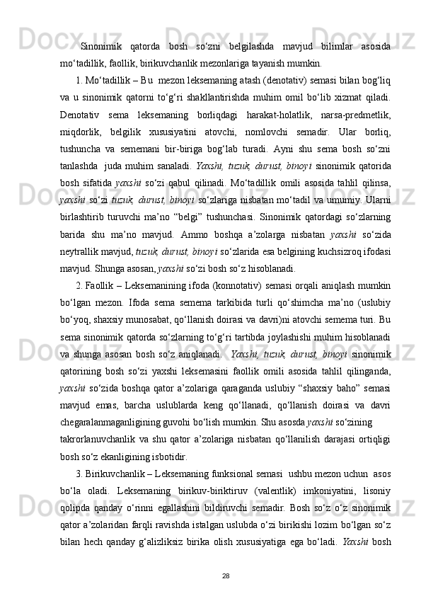 Sinonimik   qatorda   bosh   so‘zni   belgilashda   mavjud   bilimlar   asosida
mo‘tadillik, faollik, birikuvchanlik mezonlariga tayanish mumkin.  
1. Mo‘tadillik – Bu  mezon leksemaning atash (denotativ) semasi bilan bog‘liq
va   u   sinonimik   qatorni   to‘g‘ri   shakllantirishda   muhim   omil   bo‘lib   xizmat   qiladi.
Denotativ   sema   leksemaning   borliqdagi   harakat-holatlik,   narsa-predmetlik,
miqdorlik,   belgilik   xususiyatini   atovchi,   nomlovchi   semadir.   Ular   borliq,
tushuncha   va   sememani   bir-biriga   bog‘lab   turadi.   Ayni   shu   sema   bosh   so‘zni
tanlashda     juda   muhim   sanaladi.   Yaxshi,   tuzuk,   durust,   binoyi   sinonimik   qatorida
bosh   sifatida   yaxshi   so‘zi   qabul   qilinadi.   Mo‘tadillik   omili   asosida   tahlil   qilinsa,
yaxshi   so‘zi   tuzuk, durust,  binoyi   so‘zlariga nisbatan mo‘tadil  va umumiy. Ularni
birlashtirib   turuvchi   ma’no   “belgi”   tushunchasi.   Sinonimik   qatordagi   so‘zlarning
barida   shu   ma’no   mavjud.   Ammo   boshqa   a’zolarga   nisbatan   yaxshi   so‘zida
neytrallik mavjud,  tuzuk, durust, binoyi  so‘zlarida esa belgining kuchsizroq ifodasi
mavjud.  Shunga asosan,  yaxshi  so‘zi bosh so‘z hisoblanadi. 
2. Faollik – Leksemanining ifoda (konnotativ) semasi  orqali aniqlash mumkin
bo‘lgan   mezon.   Ifoda   sema   semema   tarkibida   turli   qo‘shimcha   ma’no   (uslubiy
bo‘yoq, shaxsiy munosabat, qo‘llanish doirasi va davri)ni atovchi semema turi. Bu
sema sinonimik qatorda so‘zlarning to‘g‘ri tartibda joylashishi muhim hisoblanadi
va   shunga   asosan   bosh   so‘z   aniqlanadi.     Yaxshi,   tuzuk,   durust,   binoyi   sinonimik
qatorining   bosh   so‘zi   yaxshi   leksemasini   faollik   omili   asosida   tahlil   qilinganda,
yaxshi   so‘zida   boshqa   qator   a’zolariga   qaraganda   uslubiy   “shaxsiy   baho”   semasi
mavjud   emas,   barcha   uslublarda   keng   qo‘llanadi,   qo‘llanish   doirasi   va   davri
chegaralanmaganligining guvohi bo‘lish mumkin.  Shu asosda  yaxshi  so‘zining 
takrorlanuvchanlik   va   shu   qator   a’zolariga   nisbatan   qo‘llanilish   darajasi   ortiqligi
bosh so‘z ekanligining isbotidir. 
3. Birikuvchanlik – Leksemaning funksional semasi  ushbu mezon uchun  asos
bo‘la   oladi.   Leksemaning   birikuv-biriktiruv   (valentlik)   imkoniyatini,   lisoniy
qolipda   qanday   o‘rinni   egallashini   bildiruvchi   semadir.   Bosh   so‘z   o‘z   sinonimik
qator a’zolaridan farqli ravishda istalgan uslubda o‘zi birikishi lozim bo‘lgan so‘z
bilan   hech   qanday   g‘alizliksiz   birika   olish   xususiyatiga   ega   bo‘ladi.   Yaxshi   bosh
28 