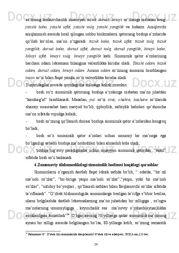 so‘zining birikuvchanlik xususiyati   tuzuk, durust, binoyi   so‘zlariga nisbatan keng:
yaxshi   baho,   yaxshi   sifat,   yaxshi   xulq,   yaxshi   yangilik   va   hokazo.   Aniqlovchi
aniqlanmish asosida hosil qilingan ushbu birikmalarni qatorning boshqa a’zolarida
qo‘llab   ko‘rilsa,   ma’no   o‘zgaradi:   tuzuk   baho,   tuzuk   sifat,   tuzuk   xulq,   tuzuk
yangilik;   durust   baho,   durust   sifat,   durust   xulq,   durust   yangilik ;   binoyi   baho,
biboyi   sifat,   binoyi   xulq,   binoyi   yangilik   kabi.   Sinonimik   qator   a’zolarining
barchasi   odam   leksemasi   bilangina   valentlikka   kirisha   oladi.   Yaxshi   odam,   tuzuk
odam,   durust   odam,   binoyi   odam .   Ammo   odam   so‘zining   sinonimi   hisoblangan
inson  so‘zi bilan faqat yaxshi so‘zi valentlikka kirisha oladi.  
Yuqoridagilar asosida quyidagicha xulosaga kelish mumkin: 
- bosh   so‘z   sinonimik   qatorning   boshqa   a’zolariga   nisbatan   ma’no   jihatdan
“kambag‘al”   hisoblanadi.   Masalan,   yuz   so‘zi   oraz,   chehra,   bashara   so‘zlarida
shaxsiy   munosabat   ham   mavjud   bo‘lib,   ijpbiyllik,   salbiylik   baholari   qo‘shimcha
ma’no sifatida vujudga keladi; 
- bosh so‘zning qo‘llanish doirasi boshqa sinonimik qator a’zolaridan kengroq
bo‘ladi; 
- bosh   so‘z   sinonimik   qator   a’zolari   uchun   umumiy   bir   ma’noga   ega
bo‘lganligi sababli boshqa ma’nodoshlari bilan almashib kela oladi; 
- boshqa   lug‘aviy   paradigmalar   uchun   muayyan   sinonimik   qatordan     “vakil”
sifatida bosh so‘z tanlanadi. 
4.Zamonaviy tilshunoslikdagi sinonimlik hodisasi haqidagi qarashlar
Sinonimlarni   o’rganish   dastlab   faqat   leksik   sathda   bo’lib,   “..odatda,   “bir   xil
ma’noli   so’zlar”,   “bir-biriga   yaqin   ma’noli   so’zlar”,”yaqin,   yoki   bir   ma’noli
so’zlar”, “uslubiy bo’yoqlari , qo’llanish sathlari bilan farqlanuvchi so’zlar sifatida
ta’riflanadi”. “O’zbek tilshunosligida sinonimlarga berilgan ta’rifga e’tibor berilsa,
ularni   belgilashda   dastlab   leksemalarning   ma’no   juhatidan   bir   xilligiga   ,   so’ngra
ma’nolarning   umumiyligiga   ,   keyinchalik   esa     ma’noviy   o’xshash(aynan)likka
asoslanilgani kuzatiladi” 24
. O’tgan asrning 70-yillariga qadar sinonimlik ma’noning
aynan   bir   xilligi   asosida   belgilangan   bo’lsa,   80-yillarga   kelib,   so’zning   semantik
24
 Rahmonov G’. O’zbek tili sinonimlarida darajalanish// O’zbek tili va adabiyoti. 2020,3-son,111-bet. 
29 