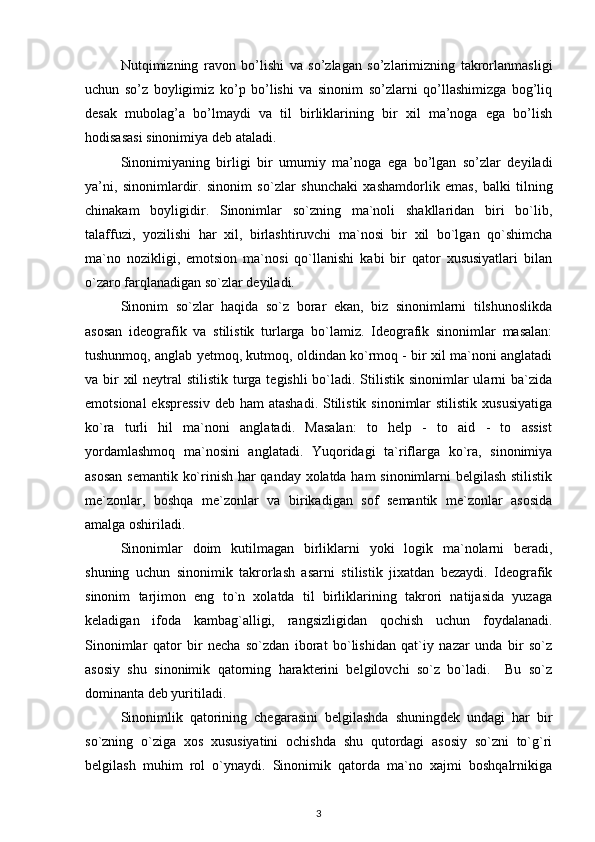 Nutqimizning   ravon   bo’lishi   va   so’zlagan   so’zlarimizning   takrorlanmasligi
uchun   so’z   boyligimiz   ko’p   bo’lishi   va   sinonim   so’zlarni   qo’llashimizga   bog’liq
desak   mubolag’a   bo’lmaydi   va   til   birliklarining   bir   xil   ma’noga   ega   bo’lish
hodisasasi sinonimiya deb ataladi.  
Sinonimiyaning   birligi   bir   umumiy   ma’noga   ega   bo’lgan   so’zlar   deyiladi
ya’ni,   sinonimlardir.   sinonim   so`zlar   shunchaki   xashamdorlik   emas ,   balki   tilning
chinakam   boyligidir.   Sinonimlar   so`zning   ma`noli   shakllaridan   biri   bo`lib,
talaffuzi,   yozilishi   har   xil,   birlashtiruvchi   ma`nosi   bir   xil   bo`lgan   qo`shimcha
ma`no   nozikligi,   emotsion   ma`nosi   qo`llanishi   kabi   bir   qator   xususiyatlari   bilan
o`zaro farqlanadigan so`zlar deyiladi. 
Sinonim   so`zlar   haqida   so`z   borar   ekan,   biz   sinonimlarni   tilshunoslikda
asosan   ideografik   va   stilistik   turlarga   bo`lamiz.   Ideografik   sinonimlar   masalan:
tushunmoq, anglab yetmoq, kutmoq, oldindan ko`rmoq - bir xil ma`noni anglatadi
va bir xil  neytral  stilistik turga tegishli  bo`ladi. Stilistik sinonimlar  ularni  ba`zida
emotsional  ekspressiv  deb ham  atashadi.  Stilistik  sinonimlar  stilistik  xususiyatiga
ko`ra   turli   hil   ma`noni   anglatadi.   Masalan:   to   help   -   to   aid   -   to   assist
yordamlashmoq   ma`nosini   anglatadi.   Yuqoridagi   ta`riflarga   ko`ra,   sinonimiya
asosan semantik ko`rinish har qanday xolatda ham  sinonimlarni belgilash stilistik
me`zonlar,   boshqa   me`zonlar   va   birikadigan   sof   semantik   me`zonlar   asosida
amalga oshiriladi. 
Sinonimlar   doim   kutilmagan   birliklarni   yoki   logik   ma`nolarni   beradi,
shuning   uchun   sinonimik   takrorlash   asarni   stilistik   jixatdan   bezaydi.   Ideografik
sinonim   tarjimon   eng   to`n   xolatda   til   birliklarining   takrori   natijasida   yuzaga
keladigan   ifoda   kambag`alligi,   rangsizligidan   qochish   uchun   foydalanadi.
Sinonimlar   qator   bir   necha   so`zdan   iborat   bo`lishidan   qat`iy   nazar   unda   bir   so`z
asosiy   shu   sinonimik   qatorning   harakterini   belgilovchi   so`z   bo`ladi.     Bu   so`z
dominanta deb yuritiladi. 
Sinonimlik   qatorining   chegarasini   belgilashda   shuningdek   undagi   har   bir
so`zning   o`ziga   xos   xususiyatini   ochishda   shu   qutordagi   asosiy   so`zni   to`g`ri
belgilash   muhim   rol   o`ynaydi.   Sinonimik   qatorda   ma`no   xajmi   boshqalrnikiga
3 