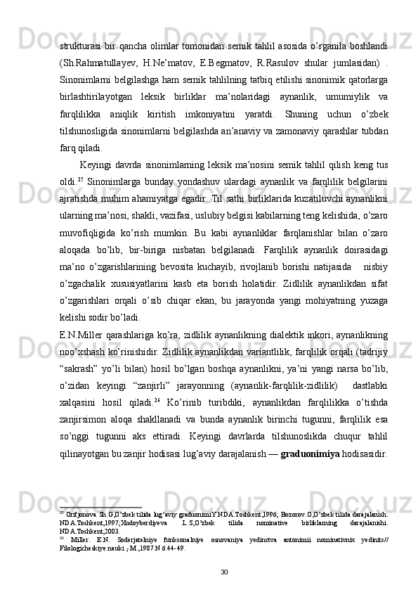 strukturasi  bir  qancha  olimlar  tomonidan  semik  tahlil  asosida   o’rganila  boshlandi
(Sh.Rahmatullayev,   H.Ne’matov,   E.Begmatov,   R.Rasulov   shular   jumlasidan)   .
Sinonimlarni belgilashga ham semik tahlilning tatbiq etilishi sinonimik qatorlarga
birlashtirilayotgan   leksik   birliklar   ma’nolaridagi   aynanlik,   umumiylik   va
farqlilikka   aniqlik   kiritish   imkoniyatini   yaratdi.   Shuning   uchun   o’zbek
tilshunosligida sinonimlarni belgilashda an’anaviy va zamonaviy qarashlar tubdan
farq qiladi. 
Keyingi   davrda  sinonimlarning  leksik  ma’nosini  semik   tahlil  qilish   keng  tus
oldi. 25
  Sinonimlarga   bunday   yondashuv   ulardagi   aynanlik   va   farqlilik   belgilarini
ajratishda muhim ahamiyatga egadir. Til sathi birliklarida kuzatiluvchi aynanlikni
ularning ma’nosi, shakli, vazifasi, uslubiy belgisi kabilarning teng kelishida, o’zaro
muvofiqligida   ko’rish   mumkin.   Bu   kabi   aynanliklar   farqlanishlar   bilan   o’zaro
aloqada   bo’lib,   bir-biriga   nisbatan   belgilanadi.   Farqlilik   aynanlik   doirasidagi
ma’no   o’zgarishlarining   bevosita   kuchayib,   rivojlanib   borishi   natijasida       nisbiy
o’zgachalik   xususiyatlarini   kasb   eta   borish   holatidir.   Zidlilik   aynanlikdan   sifat
o’zgarishlari   orqali   o’sib   chiqar   ekan,   bu   jarayonda   yangi   mohiyatning   yuzaga
kelishi sodir bo’ladi. 
E.N.Miller  qarashlariga ko’ra, zidlilik aynanlikning dialektik inkori, aynanlikning
noo’xshash ko’rinishidir. Zidlilik aynanlikdan variantlilik, farqlilik orqali (tadrijiy
“sakrash”   yo’li   bilan)   hosil   bo’lgan   boshqa   aynanlikni,   ya’ni   yangi   narsa   bo’lib,
o’zidan   keyingi   “zanjirli”   jarayonning   (aynanlik-farqlilik-zidlilik)     dastlabki
xalqasini   hosil   qiladi. 26
  Ko’rinib   turibdiki,   aynanlikdan   farqlilikka   o’tishda
zanjirsimon   aloqa   shakllanadi   va   bunda   aynanlik   birinchi   tugunni,   farqlilik   esa
so’nggi   tugunni   aks   ettiradi.   Keyingi   davrlarda   tilshunoslikda   chuqur   tahlil
qilinayotgan bu zanjir hodisasi lug’aviy darajalanish —  graduonimiya  hodisasidir.
25
 Orifjonova Sh.G,O’zbek tilida lug’aviy graduonimiY.NDA.Toshkent,1996; Bozorov.O,O’zbek tilida darajalanish.
NDA.Toshkent,1997;Xudoyberdiyeva   .L.S,O’zbek   tilida   nominative   birliklarning   darajalanishi.
NDA.Toshkent,2003. 
26
  Miller.   E.N.   Soderjatelniye   funksonalniye   osnovaniya   yedinstva   antonimii   nominativnix   yedinits//
Filologicheskiye nauki ,-M.,1987.N 6.44-49. 
30 