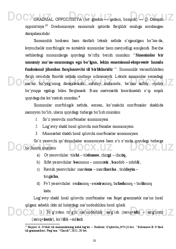 GRADUAL   OPPOZITSIYA  ( lot . gradus  —  qadam, bosqich)   —   Q.   Darajali
oppozitsiya. 27
  Graduonimiya   sinonimik   qatorda   farqlilik   omiliga   asoslangan
darajalanishdir. 
Sinonimlik   hodisasi   ham   dastlab   leksik   sathda   o’rganilgan   bo’lsa-da,
keyinchalik morfologik va sintaktik sinonimlar ham mavjudligi aniqlandi. Barcha
sathlardagi   sinonimlarga   quyidagi   ta’rifni   berish   mumkin:   “ Sinonimlar   bir
umumiy   ma’no-mazmunga   ega   bo’lgan,   lekin   emotsional-ekspressiv   hamda
funksional   jihatdan   farqlanuvchi   til   birliklaridir   ”.   Sinonimlik   variantlilikdan
farqli   ravishda   fonetik   sathda   mutlaqo   uchramaydi.   Leksik   sinonimlar   semadagi
ma’no   bo’yog’ining   darajalanishi,   uslubiy   xoslanishi,   ba’zan   salbiy   –ijobiy
bo’yoqqa   egaligi   bilan   farqlanadi.   Buni   matematik   koordinatalr   o’qi   orqali
quyidagicha ko’rsatish mumkin. 9
 
Sinonimlar   morfologik   sathda,   asosan,   ko’makchi   morfemalar   shaklida
namoyon bo’lib, ularni quyidagi turlarga bo’lish mumkin: 
1. So’z yasovchi morfemalar sinonimiyasi.  
2. Lug’aviy shakl hosil qiluvchi morfemalar sinonimiyasi. 
3. Munosabat shakli hosil qiluvchi morfemalar sinonimiyasi. 
So’z yasovchi qo’shimchalar sinonimiyasi ham o’z o’rnida quyidagi turlarga
bo’linishi mumkin: 
a) Ot yasovchilar: til chi  – til shunos , chiz gi  – chiz iq ;   
b) Sifat yasovchilar:  be nomus – nomus siz  ,  ba odob – odob li  ; 
c) Ravish yasovchilar: mard ona  – mard larcha  , tirik layin  – 
tirig icha ; 
d) Fe’l yasovchilar: sen la moq –sen sira moq, bir lash moq – bir ik moq  
kabi. 
Lug’aviy   shakl   hosil   qiluvchi   morfemalar   esa   faqat   grammatik   ma’no   hosil
qilgani sababli ikki xil holatdagi ma’nodoshlikni hosil qiladi. 
1. To’g’ridan   to’g’ri   ma’nodoshlik:   sarg’ish   (sariq+ ish )   –   sarg’imtir
(sariq+ imtir ), ko’r il di –sol in di . 
27
 Hojiyev A. O’zbek tili sinonimlarining izohli lug’ati. – Toshkent. O’qituvchi,1974,31-bet.   9
 Polvonova B. O’zbek
tili grammatikasi. Farg’ona. “Classik”, 2021, 28-bet. 
31