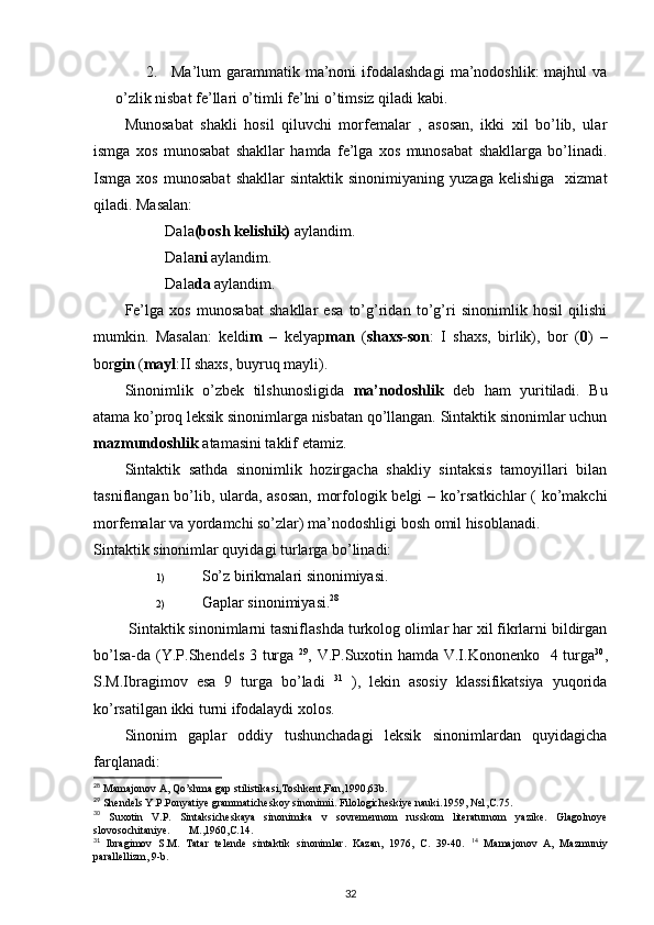 2. Ma’lum  garammatik  ma’noni   ifodalashdagi   ma’nodoshlik:   majhul  va
o’zlik nisbat fe’llari o’timli fe’lni o’timsiz qiladi kabi. 
Munosabat   shakli   hosil   qiluvchi   morfemalar   ,   asosan,   ikki   xil   bo’lib,   ular
ismga   xos   munosabat   shakllar   hamda   fe’lga   xos   munosabat   shakllarga   bo’linadi.
Ismga  xos   munosabat   shakllar   sintaktik   sinonimiyaning   yuzaga   kelishiga     xizmat
qiladi. Masalan: 
Dala (bosh kelishik)  aylandim. 
Dala ni  aylandim. 
Dala da  aylandim. 
Fe’lga   xos   munosabat   shakllar   esa   to’g’ridan   to’g’ri   sinonimlik   hosil   qilishi
mumkin.   Masalan:   keldi m   –   kelyap man   ( shaxs-son :   I   shaxs,   birlik),   bor   ( 0 )   –
bor gin  ( mayl :II shaxs, buyruq mayli). 
Sinonimlik   o’zbek   tilshunosligida   ma’nodoshlik   deb   ham   yuritiladi.   Bu
atama ko’proq leksik sinonimlarga nisbatan qo’llangan. Sintaktik sinonimlar uchun
mazmundoshlik  atamasini taklif etamiz.  
Sintaktik   sathda   sinonimlik   hozirgacha   shakliy   sintaksis   tamoyillari   bilan
tasniflangan bo’lib, ularda, asosan, morfologik belgi – ko’rsatkichlar  ( ko’makchi
morfemalar va yordamchi so’zlar) ma’nodoshligi bosh omil hisoblanadi.  
Sintaktik sinonimlar quyidagi turlarga bo’linadi: 
1) So’z birikmalari sinonimiyasi. 
2) Gaplar sinonimiyasi. 28
 
 Sintaktik sinonimlarni tasniflashda turkolog olimlar har xil fikrlarni bildirgan
bo’lsa-da (Y.P.Shendels 3 turga   29
, V.P.Suxotin hamda V.I.Kononenko   4 turga 30
,
S.M.Ibragimov   esa   9   turga   bo’ladi   31
  ),   lekin   asosiy   klassifikatsiya   yuqorida
ko’rsatilgan ikki turni ifodalaydi xolos.  
Sinonim   gaplar   oddiy   tushunchadagi   leksik   sinonimlardan   quyidagicha
farqlanadi:  
28
 Mamajonov A, Qo’shma gap stilistikasi,Toshkent,Fan,1990,63b. 
29
 Shendels Y.P.Ponyatiye grammaticheskoy sinonimii. Filologicheskiye nauki.1959, №1,C.75. 
30
  Suxotin   V.P.   Sintaksicheskaya   sinonimika   v   sovremennom   russkom   literaturnom   yazike.   Glagolnoye
slovosochitaniye.       M.,1960,C.14. 
31
  Ibragimov   S.M.   Tatar   telende   sintaktik   sinonimlar.   Kazan,   1976,   C.   39-40.   14
  Mamajonov   A,   Mazmuniy
parallellizm, 9-b. 
32 