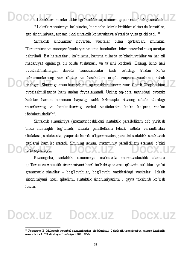 1.Leksik sinonimlar til birligi hisoblansa, sinonim gaplar nutq birligi sanaladi.
2.Leksik   sinonimiya  ko‘pincha,  bir   necha  leksik   birliklar   o‘rtasida  kuzatilsa,
gap sinonimiyasi, asosan, ikki sintaktik konstruksiya o‘rtasida yuzaga chiqadi.  14
  
Sintaktik   sinonimlar   noverbal   vositalar   bilan   qo’llanishi   mumkin.
“Pantamimo va xareografiyada yuz va tana harakatlari bilan noverbal nutq amalga
oshiriladi.   Bu   harakatlar   ,   ko‘pincha,   hamma   tillarda   so‘zlashuvchilar   va   har   xil
madaniyat   egalariga   bir   xilda   tushunarli   va   ta’sirli   kechadi.   Eslang,   kino   hali
ovozlashtirilmagan   davrda   tomoshabinlar   kadr   ostidagi   titrdan   ko‘ra
qahramonlarning   yuz   ifodasi   va   harakatlari   orqali   voqeani   yaxshiroq   idrok
etishgan. Shuning uchun ham jahonning mashhur kinorejissori Charli Chaplin kino
ovozlashtirilganda   ham   undan   foydalanmadi.   Uning   oq-qora   tasvirdagi   ovozsiz
kadrlari   hamon   hammani   hayratga   solib   kelmoqda.   Buning   sababi   ulardagi
mimikaning   va   harakatlarning   verbal   vositalardan   ko‘ra   ko‘proq   ma’no
ifodalashidadir” 32
. 
Sintaktik   sinonimiya   (mazmundoshlik)ni   sintaktik   parallellizm   deb   yuritish
biroz   noaniqlik   tug’diradi,   chunki   parallellizm   leksik   sathda   variantlilikni
ifodalasa, sintaksisda, yuqorida ko’rib o’tganimizdek, parallel sintaktik strukturali
gaplarni   ham   ko’rsatadi.   Shuning   uchun,   mazmuniy   parallellizm   atamasi   o’zini
to’la oqlamaydi. 
Bizningcha,   sintaktik   sinonimiya   ma’nosida   mazmundoshlik   atamasi
qo’llansa va sintaktik sinonimiyani hosil bo’lishiga xizmat qiluvchi birliklar , ya’ni
grammatik   shakllar   –   bog’lovchilar,   bog’lovchi   vazifasidagi   vositalar     leksik
sinonimiyani   hosil   qiladimi,   sintaktik   sinonimiyanimi   ,   qayta   tekshirib   ko’rish
lozim. 
32
  Polvonova   B.   Muloqotda   noverbal   sinonimiyaning     ifodalanishi //   O‘zbek   tili   taraqqiyoti   va   xalqaro   hamkorlik
masalalari.  - T.: “Nodirabegim” nashriyoti, 2021. 95-b. 
33 