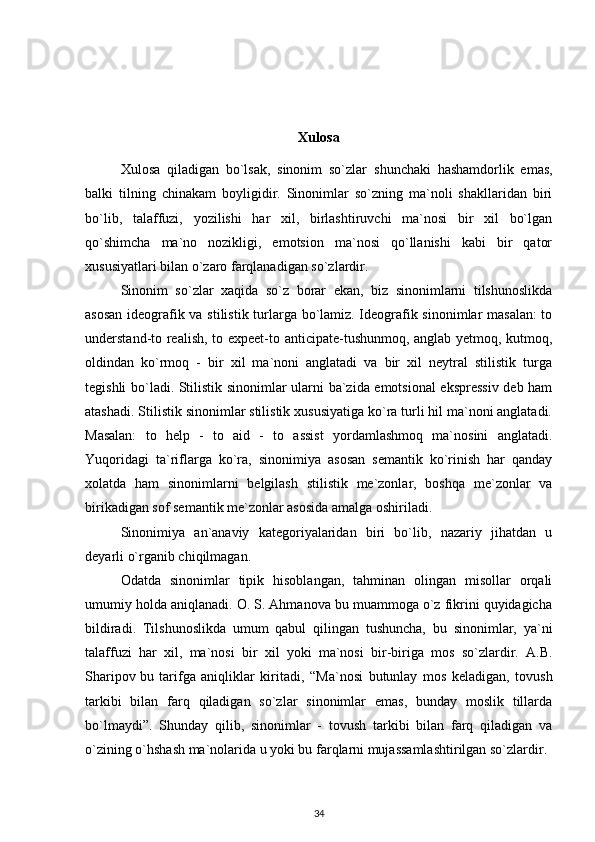 Xulosa
Xulosa   qiladigan   bo`lsak,   sinonim   so`zlar   shunchaki   hashamdorlik   emas ,
balki   tilning   chinakam   boyligidir.   Sinonimlar   so`zning   ma`noli   shakllaridan   biri
bo`lib,   talaffuzi,   yozilishi   har   xil,   birlashtiruvchi   ma`nosi   bir   xil   bo`lgan
qo`shimcha   ma`no   nozikligi,   emotsion   ma`nosi   qo`llanishi   kabi   bir   qator
xususiyatlari bilan o`zaro farqlanadigan so`zlardir. 
Sinonim   so`zlar   xaqida   so`z   borar   ekan,   biz   sinonimlarni   tilshunoslikda
asosan ideografik va stilistik turlarga bo`lamiz. Ideografik sinonimlar masalan:  to
understand-to realish, to expeet-to anticipate-tushunmoq, anglab yetmoq, kutmoq,
oldindan   ko`rmoq   -   bir   xil   ma`noni   anglatadi   va   bir   xil   neytral   stilistik   turga
tegishli bo`ladi. Stilistik sinonimlar ularni ba`zida emotsional ekspressiv deb ham
atashadi. Stilistik sinonimlar stilistik xususiyatiga ko`ra turli hil ma`noni anglatadi.
Masalan:   to   help   -   to   aid   -   to   assist   yordamlashmoq   ma`nosini   anglatadi.
Yuqoridagi   ta`riflarga   ko`ra,   sinonimiya   asosan   semantik   ko`rinish   har   qanday
xolatda   ham   sinonimlarni   belgilash   stilistik   me`zonlar,   boshqa   me`zonlar   va
birikadigan sof semantik me`zonlar asosida amalga oshiriladi.
Sinonimiya   an`anaviy   kategoriyalaridan   biri   bo`lib,   nazariy   jihatdan   u
deyarli o`rganib chiqilmagan. 
Odatda   sinonimlar   tipik   hisoblangan,   tahminan   olingan   misollar   orqali
umumiy holda aniqlanadi. O. S. Ahmanova bu muammoga o`z fikrini quyidagicha
bildiradi.   Tilshunoslikda   umum   qabul   qilingan   tushuncha,   bu   sinonimlar,   ya`ni
talaffuzi   har   xil,   ma`nosi   bir   xil   yoki   ma`nosi   bir-biriga   mos   so`zlardir.   A.B.
Sharipov  
bu   tarifga   aniqliklar   kiritadi ,   “Ma`nosi   butunlay   mos   keladigan,   tovush
tarkibi   bilan   farq   qiladigan   so`zlar   sinonimlar   emas,   bunday   moslik   tillarda
bo`lmaydi”.   Shunday   qilib,   sinonimlar   -   tovush   tarkibi   bilan   farq   qiladigan   va
o`zining o`hshash ma`nolarida u yoki bu farqlarni mujassamlashtirilgan so`zlardir.
34 