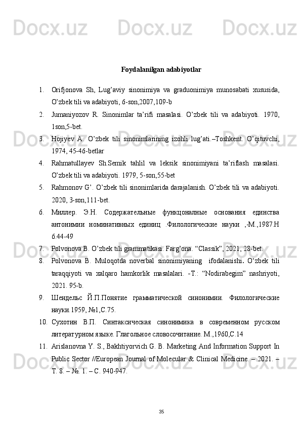 Foydalanilgan adabiyotlar
1. Orifjonova   Sh,   Lug’aviy   sinonimiya   va   graduonimiya   munosabati   xususida,
O’zbek tili va adabiyoti, 6-son,2007,109-b 
2. Jumaniyozov   R.   Sinonimlar   ta’rifi   masalasi.   O’zbek   tili   va   adabiyoti.   1970,
1son,5-bet. 
3. Hojiyev   A.   O’zbek   tili   sinonimlarining   izohli   lug’ati.–Toshkent.   O’qituvchi,
1974, 45-46-betlar  
4. Rahmatullayev   Sh.Semik   tahlil   va   leksik   sinonimiyani   ta’riflash   masalasi.
O’zbek tili va adabiyoti. 1979,   5-son,55-bet 
5. Rahmonov G’. O’zbek tili sinonimlarida darajalanish. O’zbek tili va adabiyoti.
2020, 3-son,111-bet. 
6. Миллер.   Э.Н.   Содержательные   функцоналные   основания   единства
антонимии   номинативных   единиц   .Филологические   науки   ,-М.,1987.Н
6.44-49 
7. Polvonova B. O’zbek tili grammatikasi.  Farg’ona. “Classik”, 2021, 28-bet.  
8. Polvonova   B.   Muloqotda   noverbal   sinonimiyaning     ifodalanishi .   O‘zbek   tili
taraqqiyoti   va   xalqaro   hamkorlik   masalalari.   - T.:   “Nodirabegim”   nashriyoti,
2021.  95-b. 
9. Шrдельс   Й.П.Понятие   грамматической   синонимии.   Филологические
науки.1959, №1,C.75. 
10. Сухотин   В.П.   Синтаксическая   синонимика   в   совремrном   русском
литературном языке. Глагольное словосочитание. М.,1960,C.14 
11. Arislanovna Y. S., Bakhtiyorvich G. B. Marketing And Information Support In
Public Sector //European Journal of Molecular & Clinical Medicine. – 2021. –
Т . 8. – №. 1. –  С . 940-947. 
35