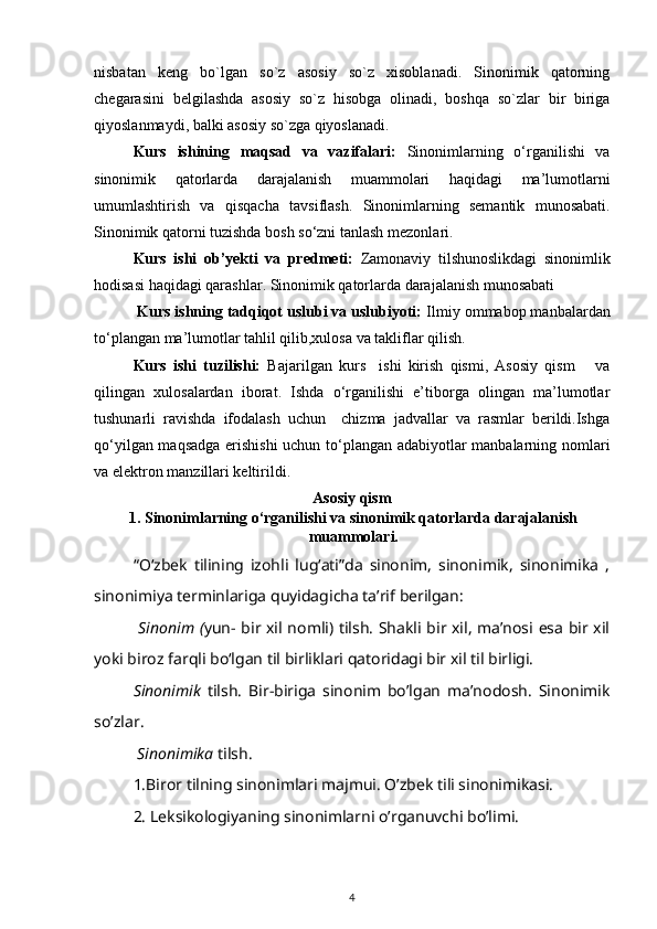 nisbatan   keng   bo`lgan   so`z   asosiy   so`z   xisoblanadi.   Sinonimik   qatorning
chegarasini   belgilashda   asosiy   so`z   hisobga   olinadi ,   boshqa   so`zlar   bir   biriga
qiyoslanmaydi, balki asosiy so`zga qiyoslanadi.
Kurs   ishining   maqsad   va   vazifalari :   Sinonimlarning   o‘rganilishi   va
sinonimik   qatorlarda   darajalanish   muammolari   haqidagi   ma’lumotlarni
umumlashtirish   va   qisqacha   tavsiflash.   Sinonimlarning   semantik   munosabati .
Sinonimik qatorni tuzishda bosh so‘zni tanlash   mezonlari.
Kurs   ishi   ob’yekti   va   predmeti:   Zamonaviy   tilshunoslikdagi   sinonimlik
hodisasi haqidagi qarashlar.   Sinonimik qatorlarda darajalanish munosabati
          Kurs ishning tadqiqot uslubi va uslubiyoti:  Ilmiy ommabop manbalardan
to‘plangan ma’lumotlar tahlil qilib,xulosa va takliflar qilish.
Kurs   ishi   tuzilishi:   Bajarilgan   kurs     ishi   kirish   qismi,   Asosiy   qism       va
qilingan   xulosalardan   iborat.   Ishda   o‘rganilishi   e’tiborga   olingan   ma’lumotlar
tushunarli   ravishda   ifodalash   uchun     chizma   jadvallar   va   rasmlar   berildi.Ishga
qo‘yilgan maqsadga erishishi  uchun to‘plangan adabiyotlar manbalarning nomlari
va elektron manzillari keltirildi.
Asosiy qism
1. Sinonimlarning o‘rganilishi va sinonimik qatorlarda darajalanish
muammolari.
“O‘zbek   tilining   izohli   lug‘ati”da   sinonim,   sinonimik,   sinonimika   ,
sinonimiya terminlariga quyidagicha ta’rif berilgan: 
  Sinonim ( yun- bir xil nomli) tilsh. Shakli bir xil, ma’nosi esa bir xil
yoki biroz farqli bo‘lgan til birliklari qatoridagi bir xil til birligi. 
  Sinonimik   tilsh.   Bir-biriga   sinonim   bo’lgan   ma’nodosh.   Sinonimik
so’zlar. 
 Sinonimika  tilsh. 
1.Biror tilning sinonimlari majmui. O’zbek tili sinonimikasi.
2. Leksikologiyaning sinonimlarni o’rganuvchi bo’limi. 
4 