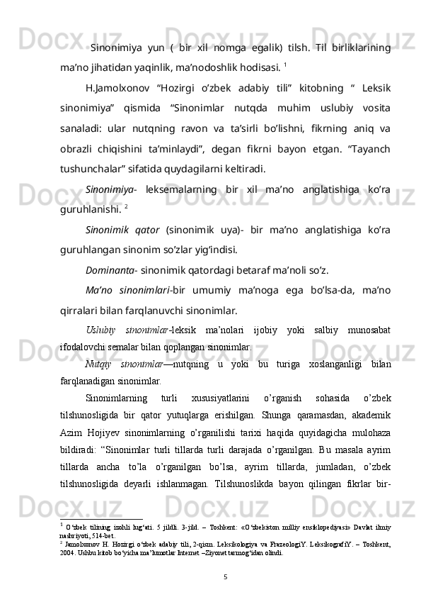   Sinonimiya   yun   (   bir   xil   nomga   egalik)   tilsh.   Til   birliklarining
ma’no jihatidan yaqinlik, ma’nodoshlik hodisasi.  1
H.Jamolxonov   “Hozirgi   o’zbek   adabiy   tili”   kitobning   “   Leksik
sinonimiya”   qismida   “Sinonimlar   nutqda   muhim   uslubiy   vosita
sanaladi:   ular   nutqning   ravon   va   ta’sirli   bo’lishni,   fikrning   aniq   va
obrazli   chiqishini   ta’minlaydi”,   degan   fikrni   bayon   etgan.   “Tayanch
tushunchalar” sifatida quydagilarni keltiradi. 
Sinonimiya -   leksemalarning   bir   xil   ma’no   anglatishiga   ko’ra
guruhlanishi.  2
Sinonimik   qator   (sinonimik   uya)-   bir   ma’no   anglatishiga   ko’ra
guruhlangan sinonim so’zlar yig‘indisi. 
Dominanta -  sinonimik qatordagi betaraf ma’noli so’z. 
  Ma’no   sinonimlari - bir   umumiy   ma’noga   ega   bo’lsa-da,   ma’no
qirralari bilan farqlanuvchi sinonimlar.
   Uslubiy   sinonimlar - leksik   ma’nolari   ijobiy   yoki   salbiy   munosabat
ifodalovchi semalar bilan qoplangan sinonimlar. 
Nutqiy   sinonimlar — nutqning   u   yoki   bu   turiga   xoslanganligi   bilan
farqlanadigan sinonimlar. 
Sinonimlarning   turli   xususiyatlarini   o’rganish   sohasida   o’zbek
tilshunosligida   bir   qator   yutuqlarga   erishilgan.   Shunga   qaramasdan,   akademik
Azim   Hojiyev   sinonimlarning   o’rganilishi   tarixi   haqida   quyidagicha   mulohaza
bildiradi:   “Sinonimlar   turli   tillarda   turli   darajada   o’rganilgan.   Bu   masala   ayrim
tillarda   ancha   to’la   o’rganilgan   bo’lsa,   ayrim   tillarda,   jumladan,   o’zbek
tilshunosligida   deyarli   ishlanmagan.   Tilshunoslikda   bayon   qilingan   fikrlar   bir-
1
  О ‘zbek   tilining   izohli   lug‘ati.   5   jildli.   3-jild.   –   Toshkent:   « О ‘zbekiston   milliy   ensiklopediyasi»   Davlat   ilmiy
nashriyoti, 514-bet. 
2
  Jamolxonov   H.   Hozirgi   о ‘zbek   adabiy   tili,   2-qism.   Leksikologiya   va   FrazeologiY.   LeksikografiY.   –   Toshkent,
2004. Ushbu kitob b о ‘yicha ma’lumotlar Internet –Ziyonet tarmog‘idan olindi.  
5 