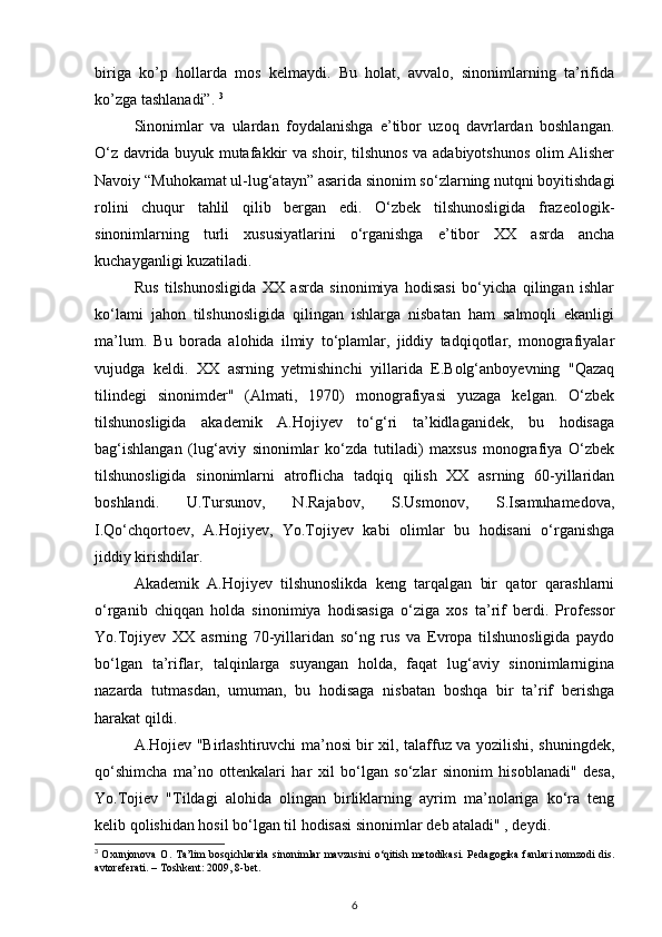 biriga   ko’p   hollarda   mos   kelmaydi.   Bu   holat,   avvalo,   sinonimlarning   ta’rifida
ko’zga tashlanadi”.  3
Sinonimlar   va   ulardan   foydalanishga   e’tibor   uzoq   davrlardan   boshlangan.
O‘z davrida buyuk mutafakkir va shoir, tilshunos va adabiyotshunos olim Alisher
Navoiy “Muhokamat ul-lug‘atayn” asarida sinonim so‘zlarning nutqni boyitishdagi
rolini   chuqur   tahlil   qilib   bergan   edi.   O‘zbek   tilshunosligida   frazeologik-
sinonimlarning   turli   xususiyatlarini   o‘rganishga   e’tibor   XX   asrda   ancha
kuchayganligi kuzatiladi. 
Rus   tilshunosligida   XX   asrda   sinonimiya   hodisasi   bo‘yicha   qilingan   ishlar
ko‘lami   jahon   tilshunosligida   qilingan   ishlarga   nisbatan   ham   salmoqli   ekanligi
ma’lum.   Bu   borada   alohida   ilmiy   to‘plamlar,   jiddiy   tadqiqotlar,   monografiyalar
vujudga   keldi.   XX   asrning   yetmishinchi   yillarida   E.Bolg‘anboyevning   "Qazaq
tilindegi   sinonimder"   (Almati,   1970)   monografiyasi   yuzaga   kelgan.   O‘zbek
tilshunosligida   akademik   A.Hojiyev   to‘g‘ri   ta’kidlaganidek,   bu   hodisaga
bag‘ishlangan   (lug‘aviy   sinonimlar   ko‘zda   tutiladi)   maxsus   monografiya   O‘zbek
tilshunosligida   sinonimlarni   atroflicha   tadqiq   qilish   XX   asrning   60-yillaridan
boshlandi.   U.Tursunov,   N.Rajabov,   S.Usmonov,   S.Isamuhamedova,
I.Qo‘chqortoev,   A.Hojiyev,   Yo.Tojiyev   kabi   olimlar   bu   hodisani   o‘rganishga
jiddiy kirishdilar. 
Akademik   A.Hojiyev   tilshunoslikda   keng   tarqalgan   bir   qator   qarashlarni
o‘rganib   chiqqan   holda   sinonimiya   hodisasiga   o‘ziga   xos   ta’rif   berdi.   Professor
Yo.Tojiyev   XX   asrning   70-yillaridan   so‘ng   rus   va   Evropa   tilshunosligida   paydo
bo‘lgan   ta’riflar,   talqinlarga   suyangan   holda,   faqat   lug‘aviy   sinonimlarnigina
nazarda   tutmasdan,   umuman,   bu   hodisaga   nisbatan   boshqa   bir   ta’rif   berishga
harakat qildi. 
A.Hojiev "Birlashtiruvchi ma’nosi bir xil, talaffuz va yozilishi, shuningdek,
qo‘shimcha   ma’no   ottenkalari   har   xil   bo‘lgan   so‘zlar   sinonim   hisoblanadi"   desa,
Yo.Tojiev   "Tildagi   alohida   olingan   birliklarning   ayrim   ma’nolariga   ko‘ra   teng
kelib qolishidan hosil bo‘lgan til hodisasi sinonimlar deb ataladi" , deydi. 
3
  Oxunjonova O. Ta’lim  bosqichlarida  sinonimlar mavzusini   о ‘qitish metodikasi. Pedagogika fanlari  nomzodi  dis.
avtoreferati. – Toshkent: 2009, 8-bet.  
6 