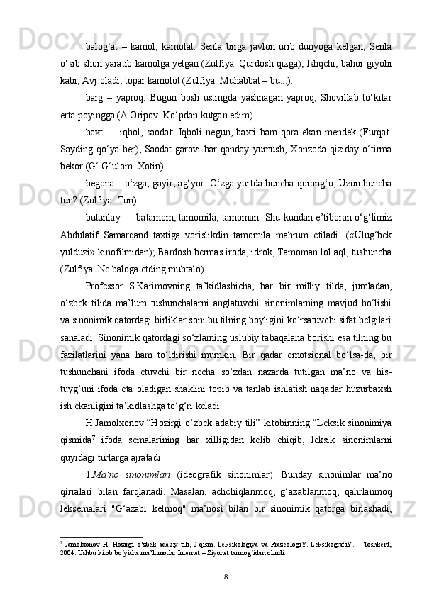 balog‘at   –   kamol,   kamolat:   Senla   birga   javlon   urib   dunyoga   kelgan,   Senla
o‘sib shon yaratib kamolga yetgan (Zulfiya. Qurdosh qizga), Ishqchi, bahor giyohi
kabi, Avj oladi, topar kamolot (Zulfiya. Muhabbat – bu...). 
barg   –   yaproq:   Bugun   bosh   ustingda   yashnagan   yaproq,   Shovillab   to‘kilar
erta poyingga (A.Oripov. Ko‘pdan kutgan edim).  
baxt   —   iqbol,   saodat:   Iqboli   negun,   baxti   ham   qora   ekan   mendek   (Furqat.
Sayding   qo‘ya   ber),   Saodat   garovi   har   qanday   yumush,   Xonzoda   qiziday   o‘tirma
bekor (G‘.G‘ulom. Xotin). 
begona – o‘zga, gayir, ag‘yor: O‘zga yurtda buncha qorong‘u, Uzun buncha
tun? (Zulfiya. Tun). 
butunlay — batamom, tamomila, tamoman: Shu kundan e’tiboran o‘g‘limiz
Abdulatif   Samarqand   taxtiga   vorislikdin   tamomila   mahrum   etiladi.   («Ulug‘bek
yulduzi» kinofilmidan); Bardosh bermas iroda, idrok, Tamoman lol aql, tushuncha
(Zulfiya. Ne baloga etding mubtalo). 
Professor   S.Karimovning   ta’kidlashicha,   har   bir   milliy   tilda,   jumladan,
o‘zbek   tilida   ma’lum   tushunchalarni   anglatuvchi   sinonimlarning   mavjud   bo‘lishi
va sinonimik qatordagi birliklar soni bu tilning boyligini ko‘rsatuvchi sifat belgilari
sanaladi. Sinonimik qatordagi so‘zlarning uslubiy tabaqalana borishi esa tilning bu
fazilatlarini   yana   ham   to‘ldirishi   mumkin.   Bir   qadar   emotsional   bo‘lsa-da,   bir
tushunchani   ifoda   etuvchi   bir   necha   so‘zdan   nazarda   tutilgan   ma’no   va   his-
tuyg‘uni   ifoda   eta   oladigan  shaklini   topib   va  tanlab   ishlatish   naqadar   huzurbaxsh
ish ekanligini ta’kidlashga to‘g‘ri keladi. 
H.Jamolxonov “Hozirgi o‘zbek adabiy tili” kitobinning “Leksik sinonimiya
qismida 7
  ifoda   semalarining   har   xilligidan   kelib   chiqib,   leksik   sinonimlarni
quyidagi turlarga ajratadi: 
1. Ma’no   sinonimlari   (ideografik   sinonimlar).   Bunday   sinonimlar   ma’no
qirralari   bilan   farqlanadi.   Masalan,   achchiqlanmoq,   g‘azablanmoq,   qahrlanmoq
leksemalari   "G‘azabi   kelmoq"   ma’nosi   bilan   bir   sinonimik   qatorga   birlashadi,
7
  Jamolxonov   H.   Hozirgi   о ‘zbek   adabiy   tili,   2-qism.   Leksikologiya   va   FrazeologiY.   LeksikografiY.   –   Toshkent,
2004. Ushbu kitob b о ‘yicha ma’lumotlar Internet – Ziyonet tarmog‘idan olindi.  
8 