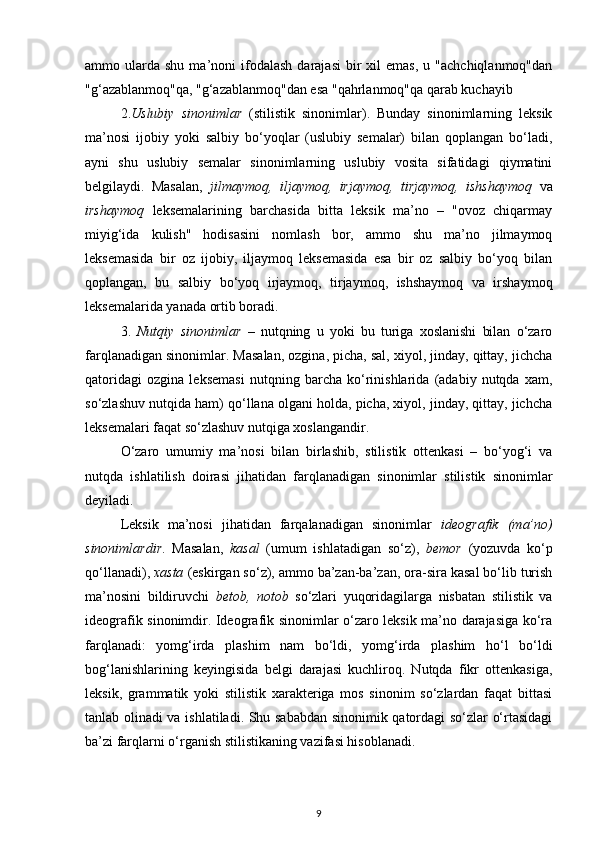 ammo  ularda   shu  ma’noni   ifodalash   darajasi  bir   xil   emas,  u  "achchiqlanmoq"dan
"g‘azablanmoq"qa, "g‘azablanmoq"dan esa "qahrlanmoq"qa qarab kuchayib 
2. Uslubiy   sinonimlar   (stilistik   sinonimlar).   Bunday   sinonimlarning   leksik
ma’nosi   ijobiy   yoki   salbiy   bo‘yoqlar   (uslubiy   semalar)   bilan   qoplangan   bo‘ladi,
ayni   shu   uslubiy   semalar   sinonimlarning   uslubiy   vosita   sifatidagi   qiymatini
belgilaydi.   Masalan,   jilmaymoq,   iljaymoq,   irjaymoq,   tirjaymoq,   ishshaymoq   va
irshaymoq   leksemalarining   barchasida   bitta   leksik   ma’no   –   "ovoz   chiqarmay
miyig‘ida   kulish"   hodisasini   nomlash   bor,   ammo   shu   ma’no   jilmaymoq
leksemasida   bir   oz   ijobiy,   iljaymoq   leksemasida   esa   bir   oz   salbiy   bo‘yoq   bilan
qoplangan,   bu   salbiy   bo‘yoq   irjaymoq,   tirjaymoq,   ishshaymoq   va   irshaymoq
leksemalarida yanada ortib boradi. 
3.   Nutqiy   sinonimlar   –   nutqning   u   yoki   bu   turiga   xoslanishi   bilan   o‘zaro
farqlanadigan sinonimlar. Masalan, ozgina, picha, sal, xiyol, jinday, qittay, jichcha
qatoridagi   ozgina   leksemasi   nutqning   barcha   ko‘rinishlarida   (adabiy   nutqda   xam,
so‘zlashuv nutqida ham) qo‘llana olgani holda, picha, xiyol, jinday, qittay, jichcha
leksemalari faqat so‘zlashuv nutqiga xoslangandir. 
O‘zaro   umumiy   ma’nosi   bilan   birlashib,   stilistik   ottenkasi   –   bo‘yog‘i   va
nutqda   ishlatilish   doirasi   jihatidan   farqlanadigan   sinonimlar   stilistik   sinonimlar
deyiladi. 
Leksik   ma’nosi   jihatidan   farqalanadigan   sinonimlar   ideografik   (ma’no)
sinonimlardir .   Masalan,   kasal   (umum   ishlatadigan   so‘z),   bemor   (yozuvda   ko‘p
qo‘llanadi),  xasta  (eskirgan so‘z), ammo ba’zan-ba’zan, ora-sira kasal bo‘lib turish
ma’nosini   bildiruvchi   betob,   notob   so‘zlari   yuqoridagilarga   nisbatan   stilistik   va
ideografik sinonimdir. Ideografik sinonimlar o‘zaro leksik ma’no darajasiga ko‘ra
farqlanadi:   yomg‘irda   plashim   nam   bo‘ldi,   yomg‘irda   plashim   ho‘l   bo‘ldi
bog‘lanishlarining   keyingisida   belgi   darajasi   kuchliroq.   Nutqda   fikr   ottenkasiga,
leksik,   grammatik   yoki   stilistik   xarakteriga   mos   sinonim   so‘zlardan   faqat   bittasi
tanlab olinadi va ishlatiladi. Shu sababdan sinonimik qatordagi so‘zlar o‘rtasidagi
ba’zi farqlarni o‘rganish stilistikaning vazifasi hisoblanadi. 
9 