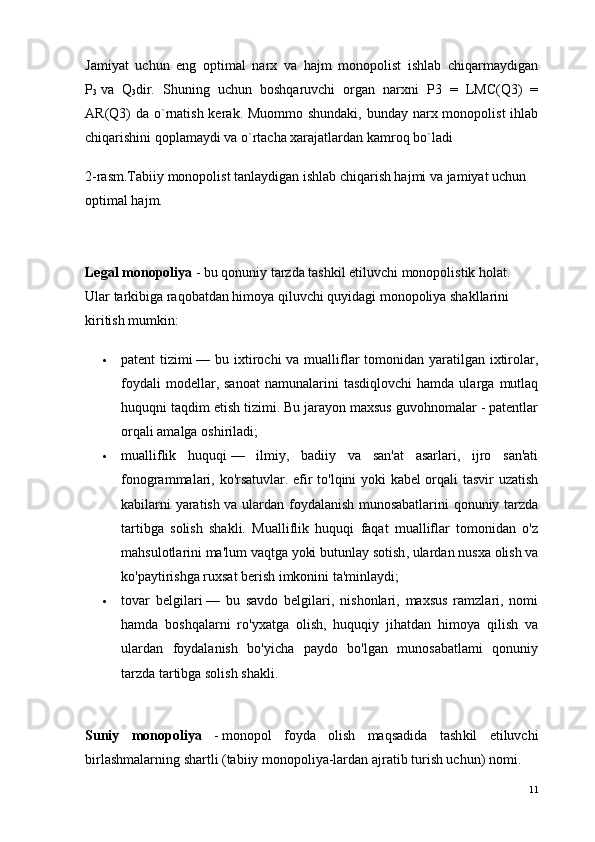 Jamiyat   uchun   eng   optimal   narx   va   hajm   monopolist   ishlab   chiqarmaydigan
P
3   va   Q
3 dir.   Shuning   uchun   boshqaruvchi   organ   narxni   P3   =   LMC(Q3)   =
AR(Q3) da o`rnatish kerak. Muommo shundaki, bunday narx monopolist  ihlab
chiqarishini qoplamaydi va o`rtacha xarajatlardan kamroq bo`ladi 
2-rasm.Tabiiy monopolist tanlaydigan ishlab chiqarish hajmi va jamiyat uchun 
optimal hajm.
Legal monopoliya  -   bu qonuniy tarzda tashkil etiluvchi monopolistik holat. 
Ular tarkibiga raqobatdan himoya qiluvchi quyidagi monopoliya shakllarini 
kiritish mumkin:
 patent tizimi   — bu ixtirochi  va mualliflar  tomonidan yaratilgan ixtirolar,
foydali   modellar,  sanoat   namunalarini   tasdiqlovchi   hamda  ularga   mutlaq
huquqni taqdim etish tizimi. Bu jarayon maxsus guvohnomalar - patentlar
orqali amalga oshiriladi;
 mualliflik   huquqi   —   ilmiy,   badiiy   va   san'at   asarlari,   ijro   san'ati
fonogrammalari, ko'rsatuvlar. efir to'lqini yoki kabel orqali tasvir uzatish
kabilarni yaratish va ulardan foydalanish munosabatlarini qonuniy tarzda
tartibga   solish   shakli.   Mualliflik   huquqi   faqat   mualliflar   tomonidan   o'z
mahsulotlarini ma'lum   vaqtga yoki butunlay sotish , ulardan nusxa olish va
ko'paytirishga ruxsat berish imkonini ta'minlaydi;
 tovar   belgilari   —   bu   savdo   belgilari,   nishonlari,   maxsus   ramzlari,   nomi
hamda   boshqalarni   ro'yxatga   olish,   huquqiy   jihatdan   himoya   qilish   va
ulardan   foydalanish   bo'yicha   paydo   bo'lgan   munosabatlami   qonuniy
tarzda tartibga solish shakli.
Suniy   monopoliya   -   monopol   foyda   olish   maqsadida   tash kil   etiluvchi
birlashmalarning shartli (tabiiy monopoliya-lardan ajratib turish uchun) nomi.
11