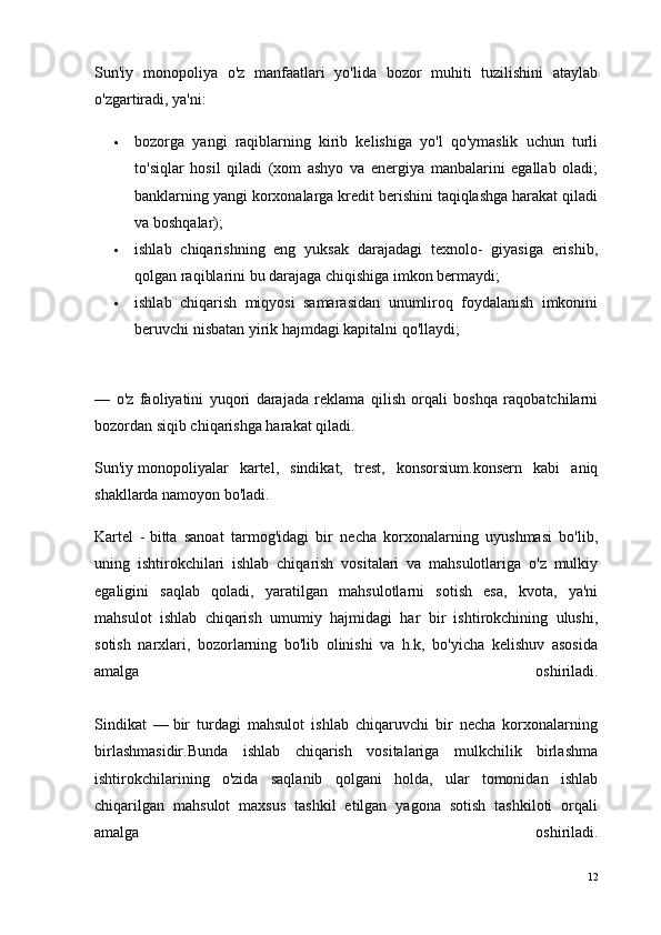Sun'iy   monopoliya   o'z   manfaatlari   yo'lida   bozor   muhiti   tuzilishini   ataylab
o'zgartiradi, ya'ni:
 bozorga   yangi   raqiblarning   kirib   kelishiga   yo'l   qo'ymaslik   uchun   turli
to'siqlar   hosil   qiladi   (xom   ashyo   va   energiya   manbalarini   egallab   oladi;
banklarning yangi korxonalarga kredit berishini taqiqlashga harakat qiladi
va boshqalar);
 ishlab   chiqarishning   eng   yuksak   darajadagi   texnolo-   giyasiga   erishib,
qolgan raqiblarini bu darajaga chiqishiga imkon bermaydi;
 ishlab   chiqarish   miqyosi   samarasidan   unumliroq   foydalanish   imkonini
beruvchi nisbatan yirik hajmdagi kapitalni qo'llaydi;
—   o'z   faoliyatini   yuqori   darajada   reklama   qilish   orqali   boshqa   raqobatchilarni
bozordan siqib chiqarishga harakat qiladi.
Sun'iy   monopoliyalar   kartel ,   sindikat,   trest,   konsorsium.konsern   kabi   aniq
shakllarda namoyon bo'ladi.
Kartel   -   bitta   sanoat   tarmog'idagi   bir   necha   korxonalarning   uyushmasi   bo'lib,
uning   ishtirokchilari   ishlab   chiqarish   vositalari   va   mahsulotlariga   o'z   mulkiy
egaligini   saqlab   qoladi,   yaratilgan   mahsulotlarni   sotish   esa,   kvota,   ya'ni
mahsulot   ishlab   chiqarish   umumiy   hajmidagi   har   bir   ishtirokchining   ulushi,
sotish   narxlari,   bozorlarning   bo'lib   olinishi   va   h.k,   bo'yicha   kelishuv   asosida
amalga   oshiriladi.
Sindikat   —   bir   turdagi   mahsulot   ishlab   chiqaruvchi   bir   necha   korxonalarning
birlashmasidir.Bunda   ishlab   chiqarish   vositalariga   mulkchilik   birlashma
ishtirokchilarining   o'zida   saqlanib   qolgani   holda,   ular   tomonidan   ishlab
chiqarilgan   mahsulot   maxsus   tashkil   etilgan   yagona   sotish   tashkiloti   orqali
amalga   oshiriladi.
12