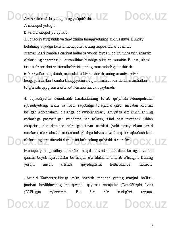 AvaB   iste’molchi yutug’ining yo’qotilishi.
A   monopol yutug’i.
B   va   C   monopol yo’qotishi .
3. Iqtisodiy turg’unlik va fan-texnika taraqqiyotining sekinlashuvi.   Bunday 
holatning vujudga kelishi monopolistlarning raqobatchilar bosimini 
sezmasliklari hamda aksariyat hollarda yuqori foydani qo’shimcha urinishlarsiz 
o’zlarining bozordagi hukmronliklari hisobiga olishlari mumkin. Bu esa, ularni 
ishlab chiqarishni ratsionallashtirish, uning samaradorligini oshirish 
imkoniyatlarini qidirish,   mahsulot sifatini oshirish , uning assortimentini 
kengaytirish, fan-texnika taraqqiyotini rivojlantirish va xaridorlar manfaatlari 
to’g’risida qayg’urish kabi xatti-harakatkardan qaytaradi.
4.   Iqtisodiyotda   demokratik   harakatlarning   to’sib   qo’yilishi.   Monopolistlar
iqtisodiyotdagi   erkin   va   halol   raqobatga   to’sqinlik   qilib,   nisbatan   kuchsiz
bo’lgan   korxonalarni   o’zlariga   bo’ysundirishlari,   jamiyatga   o’z   ishchilarining
mehnatiga   pasaytirilgan   miqdorda   haq   to’lash,   sifati   oast   tovarlarni   ishlab
chiqarish,   o’ta   darajada   oshirilgan   tovar   narxlari   (yoki   pasaytirilgan   xarid
narxlari), o’z mahsulotini iste’mol qilishga bilvosita usul orqali majburlash kabi
o’zlarining kamsituvchi shartlarini ko’ndalang qo’yishlari mumkin.
Monopoliyaning   salbiy   tomonlari   haqida   oldindan   ta’kidlab   kelingan   va   bir
qancha   buyuk   iqtisodchilar   bu   haqida   o’z   fikrlarini   bildirib   o’tishgan.   Buning
yorqin   misoli   sifatida   quyidagilarni   keltirishimiz   mumkin:
-   Arnold   Xarberger   fikriga   ko’ra   bozorda   monopoliyaning   mavjud   bo’lishi
jamiyat   boyliklarining   bir   qismini   qaytmas   xarajatlar   (DeadWeight   Loss
(DWL))ga   aylantiradi.   Bu   fikr   o’z   tasdig’ini   topgan.
16
