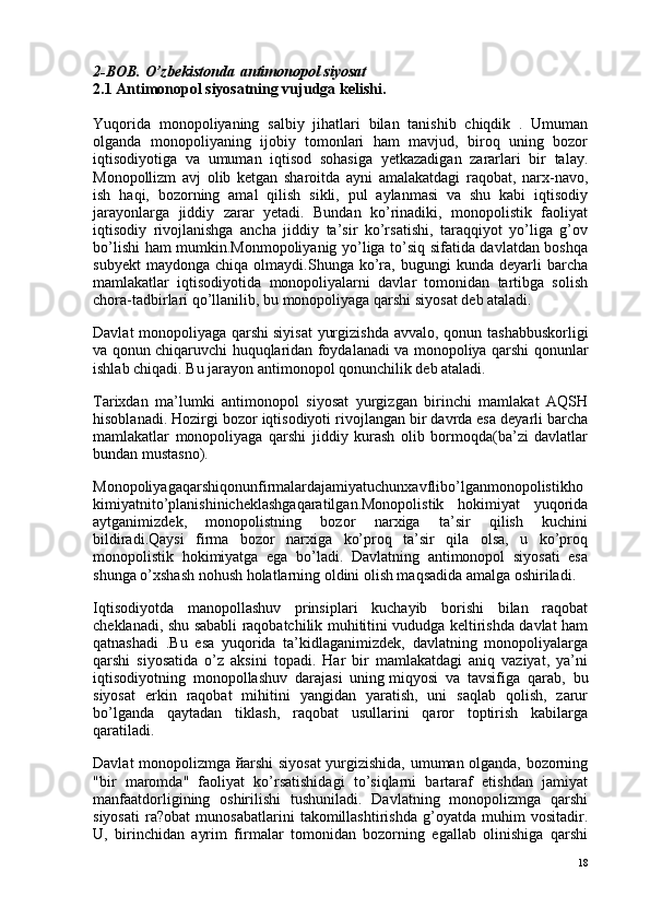 2-BOB. O’zbekistonda   antimonopol siyosat
2.1 Antimonopol siyosatning vujudga kelishi.
Yuqorida   monopoliyaning   salbiy   jihatlari   bilan   tanishib   chiqdik   .   Umuman
olganda   monopoliyaning   ijobiy   tomonlari   ham   mavjud,   biroq   uning   bozor
iqtisodiyotiga   va   umuman   iqtisod   sohasiga   yetkazadigan   zararlari   bir   talay.
Monopollizm   avj   olib   ketgan   sharoitda   ayni   amalakatdagi   raqobat,   narx-navo,
ish   haqi,   bozorning   amal   qilish   sikli,   pul   aylanmasi   va   shu   kabi   iqtisodiy
jarayonlarga   jiddiy   zarar   yetadi.   Bundan   ko’rinadiki,   monopolistik   faoliyat
iqtisodiy   rivojlanishga   ancha   jiddiy   ta’sir   ko’rsatishi,   taraqqiyot   yo’liga   g’ov
bo’lishi ham mumkin.Monmopoliyanig yo’liga to’siq sifatida davlatdan boshqa
subyekt   maydonga   chiqa  olmaydi.Shunga   ko’ra,   bugungi   kunda   deyarli   barcha
mamlakatlar   iqtisodiyotida   monopoliyalarni   davlar   tomonidan   tartibga   solish
chora-tadbirlari qo’llanilib, bu   monopoliyaga qarshi siyosat   deb ataladi.
Davlat  monopoliyaga qarshi   siyisat  yurgizishda avvalo , qonun tashabbuskorligi
va qonun chiqaruvchi huquqlaridan foydalanadi va monopoliya qarshi qonunlar
ishlab chiqadi. Bu jarayon   antimonopol qonunchilik   deb ataladi.
Tarixdan   ma’lumki   antimonopol   siyosat   yurgizgan   birinchi   mamlakat   AQSH
hisoblanadi. Hozirgi bozor iqtisodiyoti rivojlangan bir davrda esa deyarli barcha
mamlakatlar   monopoliyaga   qarshi   jiddiy   kurash   olib   bormoqda(ba’zi   davlatlar
bundan mustasno).
Monopoliyagaqarshiqonunfirmalardajamiyatuchunxavflibo’lganmonopolistikho
kimiyatnito’planishinicheklashgaqaratilgan.Monopolistik   hokimiyat   yuqorida
aytganimizdek,   monopolistning   bozor   narxiga   ta’sir   qilish   kuchini
bildiradi.Qaysi   firma   bozor   narxiga   ko’proq   ta’sir   qila   olsa,   u   ko’proq
monopolistik   hokimiyatga   ega   bo’ladi.   Davlatning   antimonopol   siyosati   esa
shunga o’xshash nohush holatlarning oldini olish maqsadida amalga oshiriladi.
Iqtisodiyotda   manopollashuv   prinsiplari   kuchayib   borishi   bilan   raqobat
cheklanadi, shu sababli raqobatchilik muhititini vududga keltirishda davlat ham
qatnashadi   .Bu   esa   yuqorida   ta’kidlaganimizdek,   davlatning   monopoliyalarga
qarshi   siyosatida   o’z   aksini   topadi.   Har   bir   mamlakatdagi   aniq   vaziyat,   ya’ni
iqtisodiyotning   monopollashuv   darajasi   uning   miqyosi   va   tavsifiga   qarab ,   bu
siyosat   erkin   raqobat   mihitini   yangidan   yaratish,   uni   saqlab   qolish,   zarur
bo’lganda   qaytadan   tiklash,   raqobat   usullarini   qaror   toptirish   kabilarga
qaratiladi.
Davlat monopolizmga   й arshi siyosat yurgizishida, umuman olganda, bozorning
"bir   maromda"   faoliyat   ko’rsatishidagi   to’siqlarni   bartaraf   etishdan   jamiyat
manfaatdorligining   oshirilishi   tushuniladi.   Davlatning   monopolizmga   qarshi
siyosati   ra?obat   munosabatlarini   takomillashtirishda   g’oyatda   muhim   vositadir.
U,   birinchidan   ayrim   firmalar   tomonidan   bozorning   egallab   olinishiga   qarshi
18