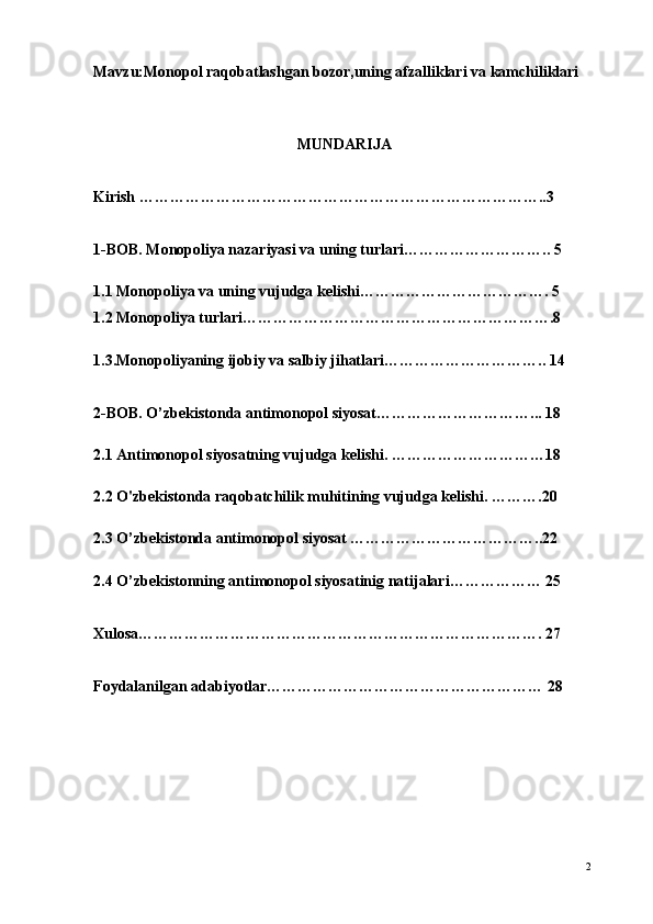 Mavzu:Monopol raqobatlashgan bozor,uning afzalliklari va kamchiliklari
                                           
                                                      MUNDARIJA
Kirish ……………………………………………………………………..3
                                        
1-BOB. Monopoliya nazariyasi va uning turlari……………………….. 5
1.1 Monopoliya va uning vujudga kelishi………………………………. 5
1.2 Monopoliya turlari…………………………………………………….8
1.3.Monopoliyaning ijobiy va salbiy jihatlari………………………….. 14
2-BOB. O’zbekistonda antimonopol siyosat…………………………... 18
2.1 Antimonopol siyosatning vujudga kelishi. …………………………18
2.2 O'zbekistonda raqobatchilik muhitining vujudga kelishi. ……….20
2.3 O’zbekistonda antimonopol siyosat ………………………………..22
2.4 O’zbekistonning antimonopol siyosatinig natijalari……………… 25
Xulosa……………………………………………………………………. 27
Foydalanilgan adabiyotlar……………………………………………… 28
2