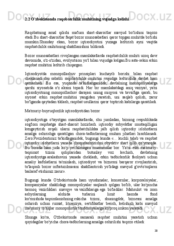 2.2 O'zbekistonda raqobatchilik muhitining vujudga kelishi .
Raqobatning   amal   qilishi   ma'lum   shart-sharoitlar   mavjud   bo'lishini   taqozo
etadi.Bu shart-sharoitlar faqat bozor munosabatlari qaror topgan muhitda bo'lishi
mumkin.Shunday   ekan,   bozor   iqtisodiyotini   yuzaga   keltirish   ayni   vaqtda
raqobatchilik muhitining shakllanishini bildiradi.
Bozor munosabatlari rivojlangan mamlakatlarda raqobatchilik muhiti uzoq davr
davomida, o'z-o'zidan, evolyutsion yo'l bilan vujudga kelgan.Bu asta-sekin erkin
raqobat muhitini keltirib chiqargan.
Iqtisodiyotda   monopollashuv   prinsiplari   kuchayib   borishi   bilan   raqobat
cheklanadi.shu   sababli   raqobatchilik   muhitini   vujudga   keltirishda   davlat   ham
qatnashadi.   Bu   esa,   yuqorida   ta'kidlanganidek,   davlalning   monopoliyalarga
qarshi   siyosatida   o'z   aksini   topadi.   Har   bir   mamlakatdagi   aniq   vaziyat,   ya'ni
iqtisodiyotning   monopollashuv   darajasi   uning   miqyosi   va   tavsifiga   qarab,   bu
siyosat   erkin   raqobat   muhitini   yangidan   yaratish ,   uni   saqlab   qolish,   zarur
bo'lganda qaytadan tiklash, raqobat usullarini qaror toptirish kabilarga qaratiladi.
Ma'muriy-buyruqbozlik iqtisodiyotidan bozor
iqtisodiyotiga   o'tayotgan   mamlakatlarda,   shu   jumladan,   bizning   respublikada
sog'lom   raqobatga   shart-sharoit   hozirlash.   iqtisodiy   subyektlar   mustaqilligini
kengaytirish   orqali   ularni   raqobatchilikka   jalb   qilish   iqtisodiy   islohotlarni
amalga   oshirishga   qaratilgan   chora-tadbirlarning   muhim   jihatlari   hisoblanadi.
Zero.Prezidentimiz   ta'kidlaganidek,   bugungi   kunda   «...   kuchli   talab   va   raqobat
iqtisodiy islohotlarni yanada chuqurlashtirishni obyektiv shart  qilib qo'ymoqda.
Bu   borada   ham   juda   ko'p   yechilmagan   muammolar   bor.   Ya'ni   eski   ma'muriy-
taqsimot   tizimi   qoliplaridan   butunlay   voz   kechish,   davlatning
iqtisodiyotga   aralashuvini   yanada   cheklash ,   erkin   tadbirkorlik   faoliyati   uchun
amaliy   kafolatlarni   ta'minlash,   iqtisodiyot   va   biznesni   barqaror   rivojlantirish,
to'laqonli   bozor   infratuzilmasini   shakllantirish   yo'lidagi   mavjud   g'ovto'siqlarni
bailaraf etishimiz zarur».
Bugungi   kunda   O'zbekistonda   ham   uyushmalar,   konsernlar,   korporalsiyalar,
kompaniyalar   shaklidagi   monopoliyalar   saqlanib   qolgan   bo'lib,   ular   ko'pincha
tarmoq   vazirliklari   mavqye   va   vazifalariga   ega   bo'ladilar.   Mahsulot   va   xom
ashyolarning   alohida   turlarini   limit   hamda   fond
ko'rinishida   taqsimlanishning   eskicha   tizimi ,   shuningdek,   biznesni   amalga
oshirish   uchun   ruxsat,   litsenziya,   sertifikatlar   berish,   kelishish   kabi   mavjud
ma'muriy to'siqlar monopolistik tendensiyalarga ko'proq imkon yaratadi.
Shunga   ko'ra,   O'zbekistonda   samarali   raqobat   muhitini   yaratish   uchun
quyidagilar bo'yicha chora-tadbirlarning amalga oshirilishi taqozo etiladi:
20 