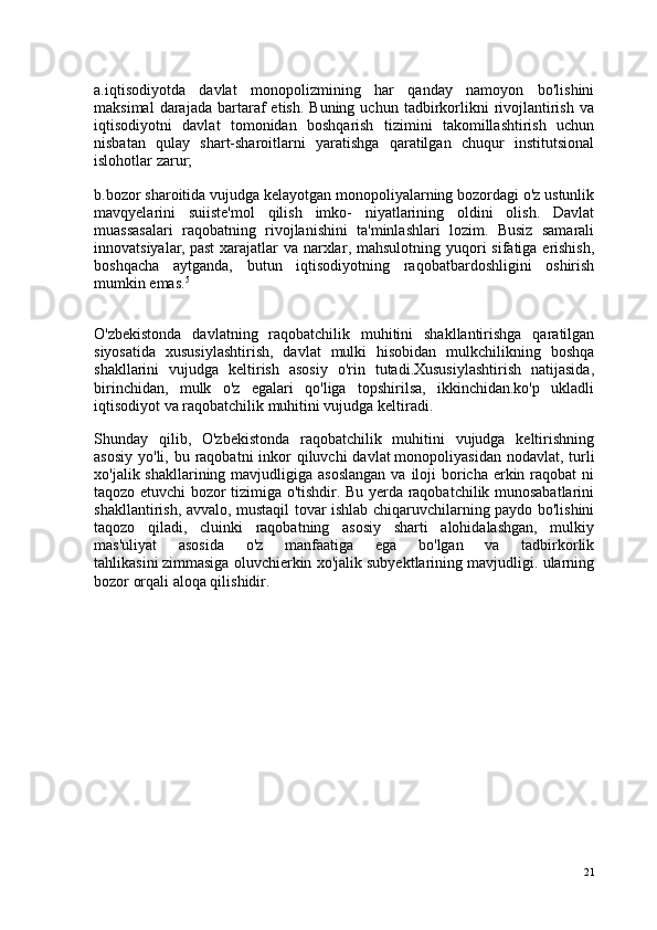 a.iqtisodiyotda   davlat   monopolizmining   har   qanday   namoyon   bo'lishini
maksimal  darajada  bartaraf   etish.  Buning  uchun   tadbirkorlikni   rivojlantirish   va
iqtisodiyotni   davlat   tomonidan   boshqarish   tizimini   takomillashtirish   uchun
nisbatan   qulay   shart-sharoitlarni   yaratishga   qaratilgan   chuqur   institutsional
islohotlar zarur;
b.bozor sharoitida vujudga kelayotgan monopoliyalarning bozordagi o'z ustunlik
mavqyelarini   suiiste'mol   qilish   imko-   niyatlarining   oldini   olish.   Davlat
muassasalari   raqobatning   rivojlanishini   ta'minlashlari   lozim.   Busiz   samarali
innovatsiyalar,   past  xarajatlar  va narxlar , mahsulotning yuqori  sifatiga erishish,
boshqacha   aytganda,   butun   iqtisodiyotning   raqobatbardoshligini   oshirish
mumkin emas. 5
O'zbekistonda   davlatning   raqobatchilik   muhitini   shakllantirishga   qaratilgan
siyosatida   xususiylashtirish,   davlat   mulki   hisobidan   mulkchilikning   boshqa
shakllarini   vujudga   keltirish   asosiy   o'rin   tutadi.Xususiylashtirish   natijasida,
birinchidan,   mulk   o'z   egalari   qo'liga   topshirilsa,   ikkinchidan.ko'p   ukladli
iqtisodiyot va raqobatchilik muhitini vujudga keltiradi.
Shunday   qilib,   O'zbekistonda   raqobatchilik   muhitini   vujudga   keltirishning
asosiy  yo'li, bu raqobatni  inkor  qiluvchi  davlat   monopoliyasidan nodavlat , turli
xo'jalik shakllarining mavjudligiga asoslangan  va  iloji  boricha erkin raqobat  ni
taqozo etuvchi bozor tizimiga o'tishdir. Bu yerda raqobatchilik munosabatlarini
shakllantirish, avvalo, mustaqil tovar ishlab chiqaruvchilarning paydo bo'lishini
taqozo   qiladi,   cluinki   raqobatning   asosiy   sharti   alohidalashgan,   mulkiy
mas'uliyat   asosida   o'z   manfaatiga   ega   bo'lgan   va   tadbirkorlik
tahlikasini   zimmasiga oluvchierkin xo'jalik subyektlarining mavjudligi. ularning
bozor orqali aloqa qilishidir.
21