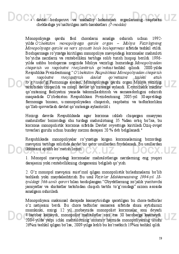  davlat   boshqaruvi   va   mahalliy   hokimiyati   organlarining   raqobatni
cheklashga yo’naltirilgan   xatti-harakatlari   (7-modda)
Monopoliyaga   qarshi   faol   choralarni   amalga   oshirish   uchun   1992-
yilda   O’zbekiston   monopoliyaga   qarshi   organ   –   Moliya   Vazirligining
Monopoliyaga   qarshi   va   narx   siyosati   bosh   boshqarmasi   sifatida   tashkil   etildi.
Boshqarmaga ro’yxatga kiritilgan monopoliya mavqeidagi korxonalar mahsuloti
bo’yicha   narxlarni   va   rentabellikni   tartibga   solib   turish   huquqi   berildi.   1996-
yilda   ushbu   boshqarma   negizida   Moliya   vazirligi   huzuridagi   Monopoliyadan
chiqarish   va   raqobatni   rivojlantirish   qo’mitasi   tashkil   qilindi.   2000-yilda
Respublika Prezidentining “ O’zbekiston Respublikasi Monopoliyadan chiqarish
va   raqobatni   rivojlantirish   davlat   qo’mitasini   tashkil   etish
to’g’risida ”gi   Farmoniga   asosan ,   Monopoliyaga   qarshi   organ   Moliya   vazirligi
tarkibidan   chiqarildi   va   muqil   davlat   qo’mitasiga   aylandi.   Keyinchalik   mazkur
qo’mitaning   faoliyatini   yanada   takomillashtirish   va   samaradorligini   oshirish
maqsadida   O’zbekiston   Respublikasi   Prezidentining   2005-yil   30-apreldagi
farmoniga   binoan,   u   monopoliyadan   chiqarish,   raqobatni   va   tadbirkorlikni
qo’llab-quvvatlash davlat qo’mitasiga   aylantirild i.
Hozirgi   davrda   Respublikada   agar   korxona   ishlab   chiqargan   muayyan
mahsulotlar   bozoridagi   shu   turdagi   mahsulotning   35   %dan   ortiq   bo’lsa,   bu
korxona   monopolistik   korxona   sifatida   Davlat   reyestriga   kiritiladi.Oziq-ovqat
tovarlari guruhi uchun bunday mezon darajasi 20 % deb belgilanadi. 6
Respublikada   monopoliyalar   ro’yxatiga   kirgan   korxonalarning   bozordagi
mavqeini tartibga solishda davlat bir qator usullardan foydalanadi. Bu usullardan
ikkitasini ajratib ko’rsatish lozim:
1.   Monopol   mavqeidagi   korxonalar   mahsulotlariga   narxlarning   eng   yuqori
darajasini yoki rentabellikning chegarasini belgilab qo’yish.
2.   O’z   monopol   mavqeini   suist’mol   qilgan   monopolistik   birlashmalarni   bo’lib
tashlash   yoki   maydalashtirish.   Bu   usul   Vazirlar   Mahkamasining   1994-yil   18-
iyuldagi   366-sonli   qarori   bilan  tasdiqlangan   “Obyektlarning  xo’jalik  yurituvchi
jamiyatlar   va   shirkatlar   tarkibidan   chiqish   tartibi   to’g’risidagi”   nizom   asosida
amalgam oshiriladi.
Monopoliyani   maksimal   darajada   kamaytirishga   qaratilgan   bu   chora-tadbirlar
o’z   natijasini   berdi.   Bu   chora   tadbirlar   samarasi   sifatida   shuni   aytishimiz
mumkinki,   oxirgi   12   yil   mobaynida   monopolist   korxonalar   soni   deyarli
4   barobar   kamaydi ,   monopolist   mahsulotlar   soni   esa   30   barobarga   kaamaydi.
2004-yilda   yalpi   ichki   mahsulotning   umumiy   hajmida   monopoliyaning   ulushi
26%ni tashkil qilgan bo’lsa, 2009-yilga kelib bu ko’rsatkich 19%ni tashkil qildi.
23
