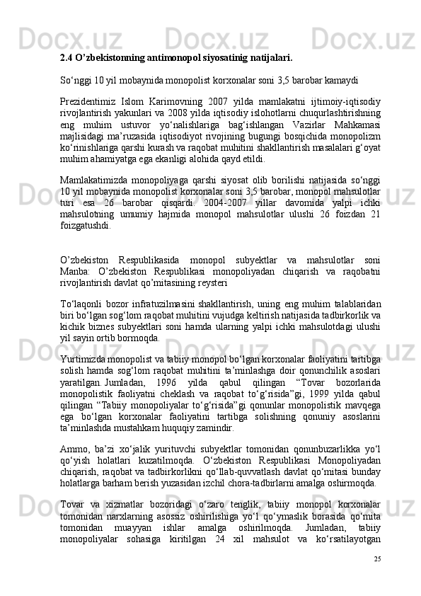 2.4 O’zbekistonning antimonopol   siyosatinig natijalari .
So‘nggi 10 yil mobaynida monopolist korxonalar soni 3,5 barobar kamaydi
Prezidentimiz   Islom   Karimovning   2007   yilda   mamlakatni   ijtimoiy-iqtisodiy
rivojlantirish yakunlari va 2008 yilda iqtisodiy islohotlarni chuqurlashtirishning
eng   muhim   ustuvor   yo‘nalishlariga   bag‘ishlangan   Vazirlar   Mahkamasi
majlisidagi   ma’ruzasida   iqtisodiyot   rivojining   bugungi   bosqichida   monopolizm
ko‘rinishlariga qarshi kurash va raqobat muhitini shakllantirish masalalari g‘oyat
muhim ahamiyatga ega ekanligi alohida qayd etildi.
Mamlakatimizda   monopoliyaga   qarshi   siyosat   olib   borilishi   natijasida   so‘nggi
10 yil mobaynida monopolist korxonalar soni 3,5 barobar, monopol mahsulotlar
turi   esa   26   barobar   qisqardi.   2004-2007   yillar   davomida   yalpi   ichki
mahsulotning   umumiy   hajmida   monopol   mahsulotlar   ulushi   26   foizdan   21
foizgatushdi.
O’zbekiston   Respublikasida   monopol   subyektlar   va   mahsulotlar   soni
Manba:   O’zbekiston   Respublikasi   monopoliyadan   chiqarish   va   raqobatni
rivojlantirish davlat qo’mitasining reysteri
To‘laqonli   bozor   infratuzilmasini   shakllantirish ,   uning   eng   muhim   talablaridan
biri bo‘lgan sog‘lom raqobat muhitini vujudga keltirish natijasida tadbirkorlik va
kichik   biznes   subyektlari   soni   hamda   ularning   yalpi   ichki   mahsulotdagi   ulushi
yil sayin ortib bormoqda.
Yurtimizda monopolist va tabiiy monopol bo‘lgan korxonalar faoliyatini tartibga
solish   hamda   sog‘lom   raqobat   muhitini   ta’minlashga   doir   qonunchilik   asoslari
yaratilgan.   Jumladan ,   1996   yilda   qabul   qilingan   “Tovar   bozorlarida
monopolistik   faoliyatni   cheklash   va   raqobat   to‘g‘risida”gi,   1999   yilda   qabul
qilingan   “Tabiiy   monopoliyalar   to‘g‘risida”gi   qonunlar   monopolistik   mavqega
ega   bo‘lgan   korxonalar   faoliyatini   tartibga   solishning   qonuniy   asoslarini
ta’minlashda mustahkam huquqiy zamindir.
Ammo,   ba’zi   xo‘jalik   yurituvchi   subyektlar   tomonidan   qonunbuzarlikka   yo‘l
qo‘yish   holatlari   kuzatilmoqda.   O‘zbekiston   Respublikasi   Monopoliyadan
chiqarish, raqobat va tadbirkorlikni qo‘llab-quvvatlash davlat qo‘mitasi  bunday
holatlarga barham berish yuzasidan izchil chora-tadbirlarni amalga oshirmoqda.
Tovar   va   xizmatlar   bozoridagi   o‘zaro   tenglik,   tabiiy   monopol   korxonalar
tomonidan   narxlarning   asossiz   oshirilishiga   yo‘l   qo‘ymaslik   borasida   qo‘mita
tomonidan   muayyan   ishlar   amalga   oshirilmoqda.   Jumladan,   tabiiy
monopoliyalar   sohasiga   kiritilgan   24   xil   mahsulot   va   ko‘rsatilayotgan
25