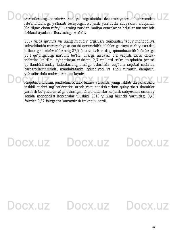 xizmatlarning   narxlarini   moliya   organlarida   deklaratsiyadan   o‘tkazmasdan
iste’molchilarga   yetkazib   berayotgan   xo‘jalik   yurituvchi   subyektlar   aniqlandi.
Ko‘rilgan chora tufayli ularning narxlari moliya organlarida belgilangan tartibda
deklaratsiyadan o‘tkazilishiga erishildi.
2007   yilda   qo‘mita   va   uning   hududiy   organlari   tomonidan   tabiiy   monopoliya
subyektlarida monopoliyaga qarshi qonunchilik talablariga rioya etish yuzasidan
o‘tkazilgan tekshirishlarning 87,5 foizida turli xildagi qonunbuzarlik holatlariga
yo‘l   qo‘yilganligi   ma’lum   bo‘ldi.   Ularga   nisbatan   o‘z   vaqtida   zarur   chora-
tadbirlar   ko‘rildi,   aybdorlarga   nisbatan   2,3   milliard   so‘m   miqdorida   jarima
qo‘llanildi.Bunday   tadbirlarning   amalga   oshirilishi   sog‘lom   raqobat   muhitini
barqarorlashtirishda,   mamlakatimiz   iqtisodiyoti   va   aholi   turmush   darajasini
yuksaltirishda muhim omil bo‘layotir.
Raqobat   muhitini,   jumladan ,   kichik   biznes   sohasida   yangi   ishlab   chiqarishlarni
tashkil   etishni   rag‘batlantirish   orqali   rivojlantirish   uchun   qulay   shart-sharoitlar
yaratish bo‘yicha amalga oshirilgan chora-tadbirlar xo‘jalik subyektlari umumiy
sonida   monopolist   korxonalar   ulushini   2010   yilning   birinchi   yarmidagi   0,43
foizdan 0,37 foizgacha kamaytirish imkonini berdi.
                                                              
26