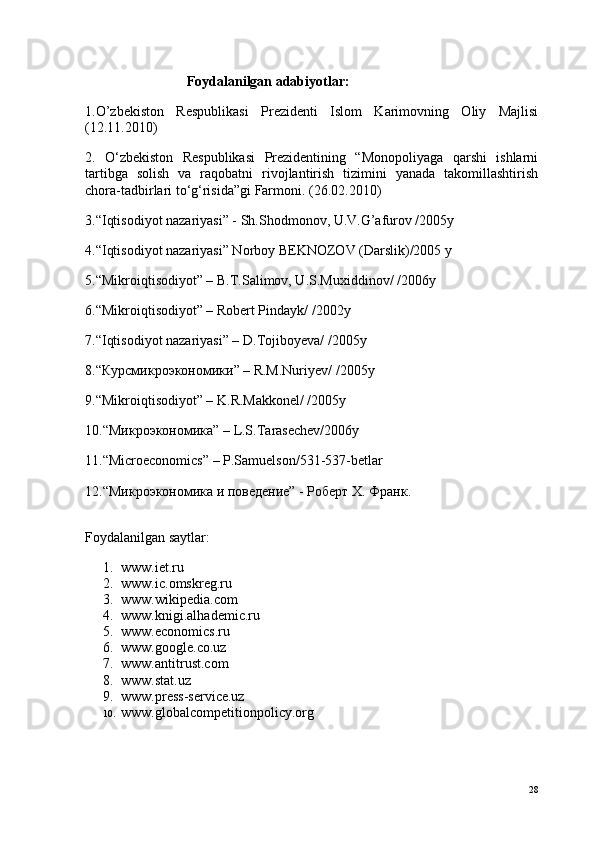 Foydalanilgan adabiyotlar:
1.O’zbekiston   Respublikasi   Prezidenti   Islom   Karimovning   Oliy   Majlisi
(12.11.2010)
2.   O‘zbekiston   Respublikasi   Prezidentining   “Monopoliyaga   qarshi   ishlarni
tartibga   solish   va   raqobatni   rivojlantirish   tizimini   yanada   takomillashtirish
chora-tadbirlari to‘g‘risida”gi Farmoni. (26.02.2010)
3.“Iqtisodiyot nazariyasi” - Sh.Shodmonov, U.V.G’afurov /2005y
4.“Iqtisodiyot nazariyasi” Norboy BEKNOZOV (Darslik)/2005 y
5.“Mikroiqtisodiyot” – B.T.Salimov, U.S.Muxiddinov/ /2006y
6.“Mikroiqtisodiyot” – Robert Pindayk/ /2002y
7.“Iqtisodiyot nazariyasi” – D.Tojiboyeva/ /2005y
8.“ Курсмикроэкономики ” – R.M.Nuriyev/ /2005y
9.“Mikroiqtisodiyot” – K.R.Makkonel/ /2005y
10.“ Микроэкономика ” – L.S.Tarasechev/2006y
11.“Microeconomics” – P.Samuelson/531-537-betlar
12.“Микроэкономика и поведение” - Роберт Х. Франк.
Foydalanilgan saytlar:
1. www.iet.ru
2. www.ic.omskreg.ru
3. www.wikipedia.com
4. www.knigi.alhademic.ru
5. www.economics.ru
6. www.google.co.uz
7. www.antitrust.com
8. www.stat.uz
9. www.press-service.uz
10. www.globalcompetitionpolicy.org
28