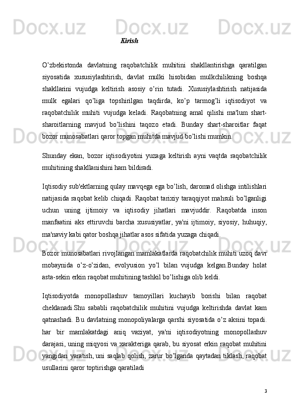 Kirish
O’zbekistonda   davlatning   raqobatchilik   muhitini   shakllantirishga   qaratilgan
siyosatida   xususiylashtirish,   davlat   mulki   hisobidan   mulkchilikning   boshqa
shakllarini   vujudga   keltirish   asosiy   o’rin   tutadi.   Xususiylashtirish   natijasida
mulk   egalari   qo’liga   topshirilgan   taqdirda,   ko’p   tarmog’li   iqtisodiyot   va
raqobatchilik   muhiti   vujudga   keladi.   Raqobatning   amal   qilishi   ma'lum   shart-
sharoitlarning   mavjud   bo’lishini   taqozo   etadi.   Bunday   shart-sharoitlar   faqat
bozor munosabatlari qaror topgan muhitda mavjud bo’lishi mumkin.
Shunday   ekan,   bozor   iqtisodiyotini   yuzaga   keltirish   ayni   vaqtda   raqobatchilik
muhitining shakllanishini ham bildiradi.
Iqtisodiy sub'ektlarning qulay mavqega ega bo’lish, daromad olishga intilishlari
natijasida raqobat  kelib chiqadi. Raqobat  tarixiy taraqqiyot  mahsuli  bo’lganligi
uchun   uning   ijtimoiy   va   iqtisodiy   jihatlari   mavjuddir.   Raqobatda   inson
manfaatini   aks   ettiruvchi   barcha   xususiyatlar,   ya'ni   ijtimoiy,   siyosiy,   huhuqiy,
ma'naviy kabi qator boshqa jihatlar asos sifatida yuzaga chiqadi.
Bozor munosabatlari rivojlangan mamlakatlarda raqobatchilik muhiti uzoq davr
mobaynida   o’z-o’zidan,   evolyusion   yo’l   bilan   vujudga   kelgan.Bunday   holat
asta-sekin erkin raqobat muhitining tashkil bo’lishiga olib keldi.
Iqtisodiyotda   monopollashuv   tamoyillari   kuchayib   borishi   bilan   raqobat
cheklanadi.Shu   sababli   raqobatchilik   muhitini   vujudga   keltirishda   davlat   kam
qatnashadi.  Bu  davlatning  monopoliyalarga  qarshi   siyosatida  o’z aksini  topadi.
har   bir   mamlakatdagi   aniq   vaziyat,   ya'ni   iqtisodiyotning   monopollashuv
darajasi, uning miqyosi va xarakteriga qarab, bu siyosat  erkin raqobat muhitini
yangidan   yaratish,   uni   saqlab   qolish ,   zarur   bo’lganda   qaytadan   tiklash,   raqobat
usullarini qaror toptirishga qaratiladi
3