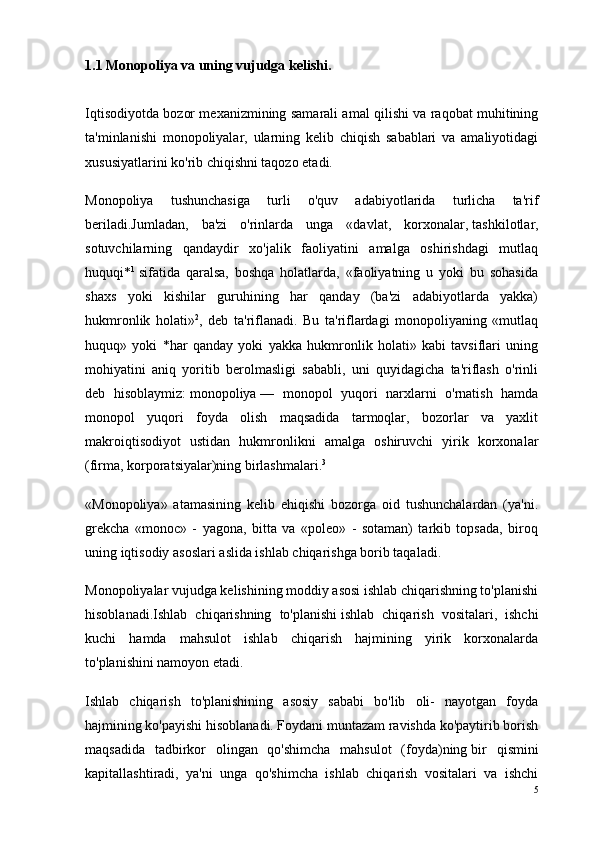 1.1 Monopoliya va uning vujudga kelishi.
Iqtisodiyotda bozor mexanizmining samarali amal qilishi va raqobat muhitining
ta'minlanishi   monopoliyalar,   ularning   kelib   chiqish   sabablari   va   amaliyotidagi
xususiyatlarini ko'rib chiqishni taqozo etadi.
Monopoliya   tushunchasiga   turli   o'quv   adabiyotlarida   turlicha   ta'rif
beriladi.Jumladan,   ba'zi   o'rinlarda   unga   «davlat,   korxonalar,   tashkilotlar ,
sotuvchilarning   qandaydir   xo'jalik   faoliyatini   amalga   oshirishdagi   mutlaq
huquqi* 1
  sifatida   qaralsa,   boshqa   holatlarda,   «faoliyatning   u   yoki   bu   sohasida
shaxs   yoki   kishilar   guruhining   har   qanday   (ba'zi   adabiyotlarda   yakka)
hukmronlik   holati» 2
,   deb   ta'riflanadi.   Bu   ta'riflardagi   monopoliyaning   «mutlaq
huquq»   yoki   *har   qanday   yoki   yakka   hukmronlik   holati»   kabi   tavsiflari   uning
mohiyatini   aniq   yoritib   berolmasligi   sababli,   uni   quyidagicha   ta'riflash   o'rinli
deb   hisoblaymiz:   monopoliya   —   monopol   yuqori   narxlarni   o'rnatish   hamda
monopol   yuqori   foyda   olish   maqsadida   tarmoqlar,   bozorlar   va   yaxlit
makroiqtisodiyot   ustidan   hukmronlikni   amalga   oshiruvchi   yirik   korxonalar
(firma, korporatsiyalar)ning birlashmalari. 3
«Monopoliya»   atamasining   kelib   ehiqishi   bozorga   oid   tushunchalardan   (ya'ni.
grekcha   «monoc»   -   yagona,   bitta   va   «poleo»   -   sotaman)   tarkib   topsada,   biroq
uning iqtisodiy asoslari aslida ishlab chiqarishga borib taqaladi.
Monopoliyalar vujudga kelishining moddiy asosi ishlab chiqarishning to'planishi
hisoblanadi.Ishlab   chiqarishning   to'planishi   ishlab   chiqarish   vositalari,   ishchi
kuchi   hamda   mahsulot   ishlab   chiqarish   hajmining   yirik   korxonalarda
to'planishini namoyon etadi.
Ishlab   chiqarish   to'planishining   asosiy   sababi   bo'lib   oli-   nayotgan   foyda
hajmining ko'payishi hisoblanadi. Foydani muntazam ravishda ko'paytirib borish
maqsadida   tadbirkor   olingan   qo'shimcha   mahsulot   (foyda)ning   bir   qismini
kapitallashtiradi ,   ya'ni   unga   qo'shimcha   ishlab   chiqarish   vositalari   va   ishchi
5