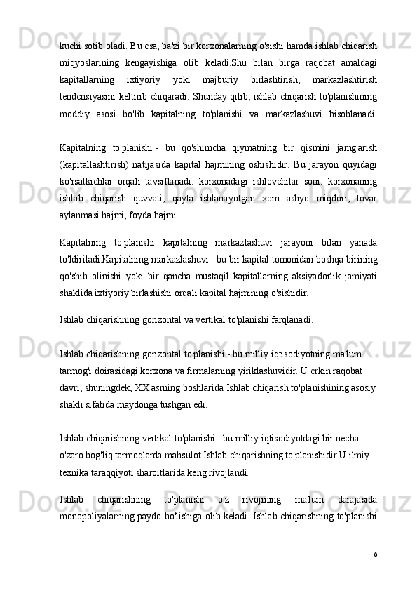 kuchi sotib oladi. Bu esa, ba'zi bir korxonalarning o'sishi hamda ishlab chiqarish
miqyoslarining   kengayishiga   olib   keladi.Shu   bilan   birga   raqobat   amaldagi
kapitallarning   ixtiyoriy   yoki   majburiy   birlashtirish,   markazlashtirish
tendcnsiyasini keltirib chiqaradi. Shunday qilib, ishlab chiqarish to'planishining
moddiy   asosi   bo'lib   kapitalning   to'planishi   va   markazlashuvi   hisoblanadi.
Kapitalning   to'planishi   -   bu   qo'shimcha   qiymatning   bir   qismini   jamg'arish
(kapitallashtirish)   natijasida   kapital   hajmining   oshishidir.   Bu   jarayon   quyidagi
ko'rsatkichlar   orqali   tavsiflanadi:   korxonadagi   ishlovchilar   soni.   korxonaning
ishlab   chiqarish   quvvati,   qayta   ishlanayotgan   xom   ashyo   miqdori,   tovar
aylanmasi hajmi, foyda hajmi.
Kapitalning   to'planishi   kapitalning   markazlashuvi   jarayoni   bilan   yanada
to'ldiriladi.Kapitalning markazlashuvi   - bu bir kapital tomonidan boshqa birining
qo'shib   olinishi   yoki   bir   qancha   mustaqil   kapitallarning   aksiyadorlik   jamiyati
shaklida ixtiyoriy birlashishi orqali kapital hajmining o'sishidir.
Ishlab chiqarishning gorizontal va vertikal to'planishi farqlanadi.
Ishlab chiqarishning gorizontal to'planishi   - bu milliy iqtisodiyotning ma'lum 
tarmog'i doirasidagi korxona va firmalarning yiriklashuvidir. U erkin raqobat 
davri, shuningdek, XX asrning boshlarida Ishlab chiqarish to'planishining asosiy
shakli sifatida maydonga tushgan edi.
Ishlab chiqarishning vertikal to'planishi   - bu milliy iqtisodiyotdagi bir necha 
o'zaro bog'liq tarmoqlarda mahsulot Ishlab chiqarishning to'planishidir.U ilmiy-
texnika taraqqiyoti sharoitlarida keng rivojlandi.
Ishlab   chiqarishning   to'planishi   o'z   rivojining   ma'lum   darajasida
monopoliyalarning paydo bo'lishiga olib keladi. Ishlab chiqarishning to'planishi
6
