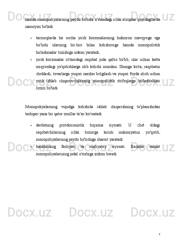 hamda monopoliyalarning paydo bo'lishi o'rtasidagi ichki aloqalar quyidagilarda
namoyon bo'ladi:
 tarmoqlarda   bir   necha   yirik   korxonalarning   hukmron   mavqyega   ega
bo'lishi   ularning   bir-biri   bilan   kelishuviga   hamda   monopolistik
birlashmalar   tuzishiga imkon yaratadi ;
 yirik   korxonalar   o'rtasidagi   raqobat   juda   qaltis   bo'lib,   ular   uchun   katta
miqyosdagi   yo'qotishlarga   olib   kelishi   mumkin.   Shunga   ko'ra,   raqobatni
cheklash, tovarlarga yuqori narxlar belgilash va yuqori foyda olish uchun
yirik   ishlab   chiqaruvchilaming   monopolistik   ittifoqlarga   birlashishlari
lozim bo'ladi.
Monopoliyalarning   vujudga   kelishida   ishlab   chiqarishning   to'planishidan
tashqari yana bir qator omillar ta'sir ko'rsatadi:
 davlatning   proteksionistik   bojxona   siyosati.   U   chet   eldagi
raqobatchilarning   ichki   bozorga   kirish   imkoniyatini   yo'qotib,
monopoliyalarning paydo bo'lishiga sharoit yaratadi:
 banklarning   faoliyati   va   moliyaviy   siyosati.   Banklar   sanoat
monopoliyalarining jadal o'sishiga imkon beradi.
7 