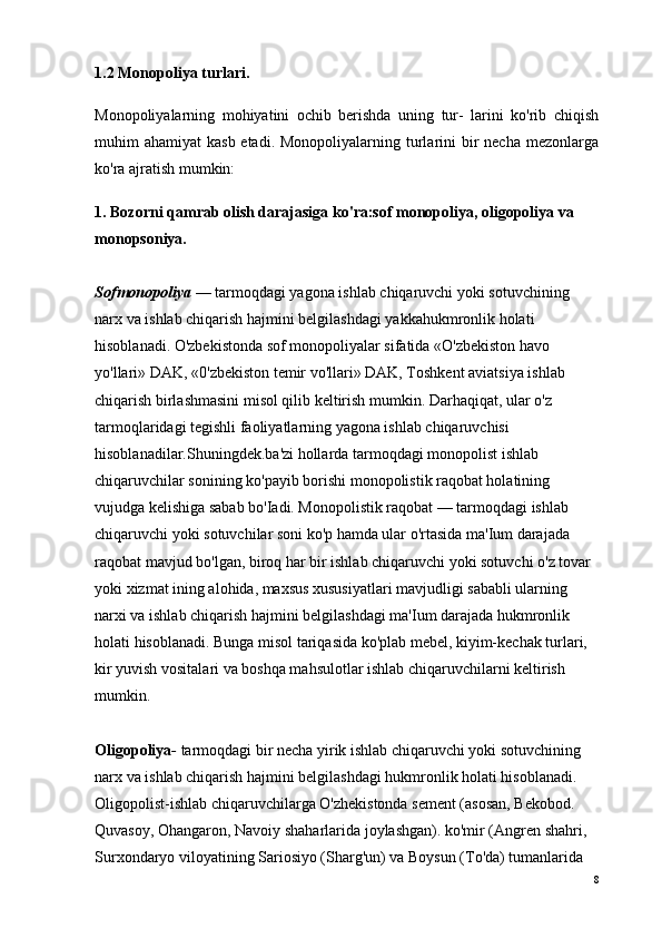 1.2 Monopoliya turlari.
Monopoliyalarning   mohiyatini   ochib   berishda   uning   tur-   larini   ko'rib   chiqish
muhim  ahamiyat  kasb etadi.  Monopoliyalarning turlarini  bir  necha  mezonlarga
ko'ra ajratish mumkin:
1. Bozorni qamrab olish darajasiga ko'ra:sof monopoliya, oligopoliya va 
monopsoniya.
Sofmonopoliya   — tarmoqdagi yagona ishlab chiqaruvchi yoki sotuvchining 
narx va ishlab chiqarish hajmini belgilashdagi yakkahukmronlik holati 
hisoblanadi. O'zbekistonda sof monopoliyalar sifatida «O'zbekiston havo 
yo'llari» DAK, «0'zbekiston temir vo'llari» DAK, Toshkent aviatsiya ishlab 
chiqarish birlashmasini misol qilib keltirish mumkin. Darhaqiqat, ular o'z 
tarmoqlaridagi tegishli faoliyatlarning yagona ishlab chiqaruvchisi 
hisoblanadilar.Shuningdek.ba'zi hollarda tarmoqdagi monopolist ishlab 
chiqaruvchilar sonining ko'payib borishi monopolistik raqobat holatining 
vujudga kelishiga sabab bo'Iadi. Monopolistik raqobat — tarmoqdagi ishlab 
chiqaruvchi yoki sotuvchilar soni ko'p hamda ular o'rtasida ma'Ium darajada 
raqobat mavjud bo'lgan, biroq har bir ishlab chiqaruvchi yoki sotuvchi o'z tovar 
yoki xizmat ining alohida, maxsus xususiyatlari mavjudligi sababli ularning 
narxi va ishlab chiqarish hajmini belgilashdagi ma'Ium darajada hukmronlik 
holati hisoblanadi. Bunga misol tariqasida ko'plab mebel, kiyim-kechak turlari, 
kir yuvish vositalari va boshqa mahsulotlar ishlab chiqaruvchilarni keltirish 
mumkin.
Oligopoliya -   tarmoqdagi bir necha yirik ishlab chiqaruvchi yoki sotuvchining 
narx va ishlab chiqarish hajmini belgilashdagi hukmronlik holati hisoblanadi. 
Oligopolist-ishlab chiqaruvchilarga O'zhekistonda sement (asosan, Bekobod. 
Quvasoy, Ohangaron, Navoiy shaharlarida joylashgan). ko'mir (Angren shahri, 
Surxondaryo viloyatining Sariosiyo (Sharg'un) va Boysun (To'da) tumanlarida 
8