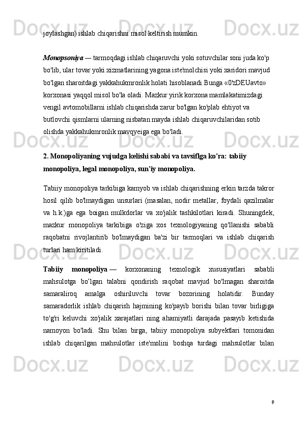 joylashgan) ishlab chiqarishni misol keltirish mumkin.
Monopsoniya  —   tarmoqdagi ishlab chiqaruvchi yoki sotuvchilar soni juda ko'p 
bo'lib, ular tovar yoki xizmatlarining yagona iste'molchisi yoki xaridori mavjud 
bo'lgan sharoitdagi yakkahukmronlik holati hisoblanadi.Bunga «0'zDEUavto» 
korxonasi yaqqol misol bo'la oladi. Mazkur yirik korxona mamlakatimizdagi 
vengil avtomobillarni ishlab chiqarishda zarur bo'lgan ko'plab ehtiyot va 
butlovchi qismlarni ularning nisbatan mayda ishlab chiqaruvchilaridan sotib 
olishda yakkahukmronlik mavqyeiga ega bo'ladi.
2. Monopoliyaning vujudga kelishi sababi va tavsiflga ko'ra:   tabiiy 
monopoliya,   legal monopoliya , sun'iy monopoliya.
Tabiiy monopoliya tarkibiga kamyob va ishlab chiqarishning erkin tarzda takror
hosil   qilib   bo'lmaydigan   unsurlari   (masalan,   nodir   metallar,   foydali   qazilmalar
va   h.k.)ga   ega   boigan   mulkdorlar   va   xo'jalik   tashkilotlari   kiradi.   Shuningdek,
mazkur   monopoliya   tarkibiga   o'ziga   xos   texnologiyaning   qo'llanishi   sababli
raqobatni   rivojlantirib   bo'lmaydigan   ba'zi   bir   tarmoqlari   va   ishlab   chiqarish
turlari ham kiritiladi.
Tabiiy   monopoliya   —   korxonaning   texnologik   xususiyatlari   sababli
mahsulotga   bo’lgan   talabni   qondirish   raqobat   mavjud   bo'lmagan   sharoitda
samaraliroq   amalga   oshiriluvchi   tovar   bozorining   holatidir.   Bunday
samaradorlik   ishlab   chiqarish   hajmining   ko'payib   borishi   bilan   tovar   birligiga
to'g'ri   keluvchi   xo'jalik   xarajatlari   ning   ahamiyatli   darajada   pasayib   ketishida
namoyon   bo'ladi.   Shu   bilan   birga,   tabiiy   monopoliya   subyektlari   tomonidan
ishlab   chiqarilgan   mahsulotlar   iste'molini   boshqa   turdagi   mahsulotlar   bilan
9