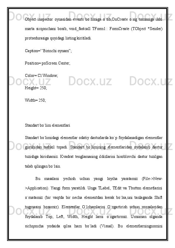 Object   inspector   oynasidan   events   bo`limiga   o`tib,OnCreate   o`ng   tomoniga   ikki
marta   sicqonchani   bosib,   void_fastcall   TForm1::   FormCreate   (TObject   *Sender)
protsedurasiga quyidagi listing kiritiladi.
Caption=’’Birinchi oynam”;
Position= poScreen Center;
Color= Cl Window;
Height= 250;
Width= 250;
Standart bo`lim elementlari
Standart bo`limidagi elementlar odatiy dasturlarda ko`p foydalanadigan elementlar
guruhidan   tashkil   topadi.   Standart   bo`limining   elementlaridan   oydalanib   dastur
tuzishga   kirishamiz.   Kvadrat   tenglamaning   ildizlarini   hisoblovchi   dastur   tuzilgan
talab qilingan bo`lsin.
Bu   masalani   yechish   uchun   yangi   loyiha   yaratamiz   (File->New-
>Application). Yangi  form yaratildi. Unga TLabel, TEdit va Tbutton elemetlarini
o`rnatamiz   (bir   vaqtda   bir   necha   elementdan   kerak   bo`lsa,uni   tanlaganda   Shift
tugmasini   bosamiz).   Elementlar   O`lchamlarini   O`zgartirish   uchun   xossalaridan
foydalanib   Top,   Left,   Width,   Height   larni   o`zgartirmiz.   Umuman   olganda
sichqoncha   yodaida   qilsa   ham   bo`ladi   (Visual).   Bu   elementlarningnomini