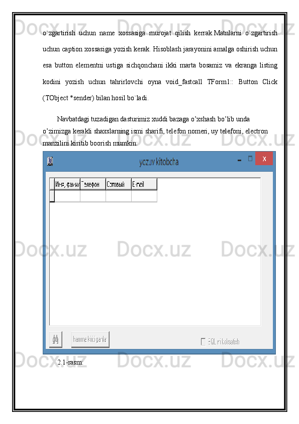 o`zgartirish   uchun   name   xossasiga   murojat   qilish   kerrak.Matnlarni   o`zgartirish
uchun caption xossasiga yozish kerak. Hisoblash jarayonini amalga oshirish uchun
esa   button   elementni   ustiga   sichqonchani   ikki   marta   bosamiz   va   ekranga   listing
kodini   yozish   uchun   tahrirlovchi   oyna   void_fastcall   TForm1::   Button   Click
(TObject *sender) bilan hosil bo`ladi.
Navbatdagi tuzadigan dasturimiz xuddi bazaga o’xshash bo’lib unda 
o’zimizga kerakli shaxslarning ismi sharifi, telefon nomeri, uy telefoni, electron 
manzilini kiritib boorish mumkin:
2.1-rasm: 