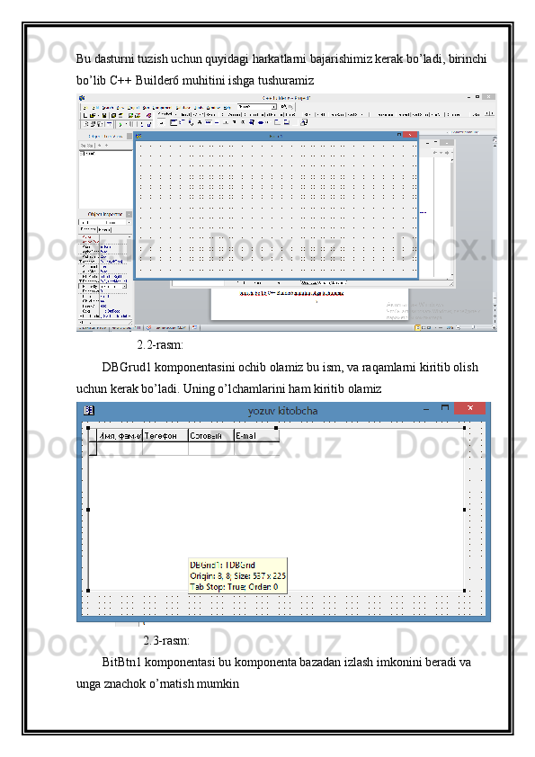 Bu dasturni tuzish uchun quyidagi harkatlarni bajarishimiz kerak bo’ladi, birinchi 
bo’lib C++ Builder6 muhitini ishga tushuramiz
           2.2-rasm:
DBGrud1 komponentasini ochib olamiz bu ism, va raqamlarni kiritib olish 
uchun kerak bo’ladi. Uning o’lchamlarini ham kiritib olamiz
             2.3-rasm:
BitBtn1 komponentasi bu komponenta bazadan izlash imkonini beradi va 
unga znachok o’rnatish mumkin  